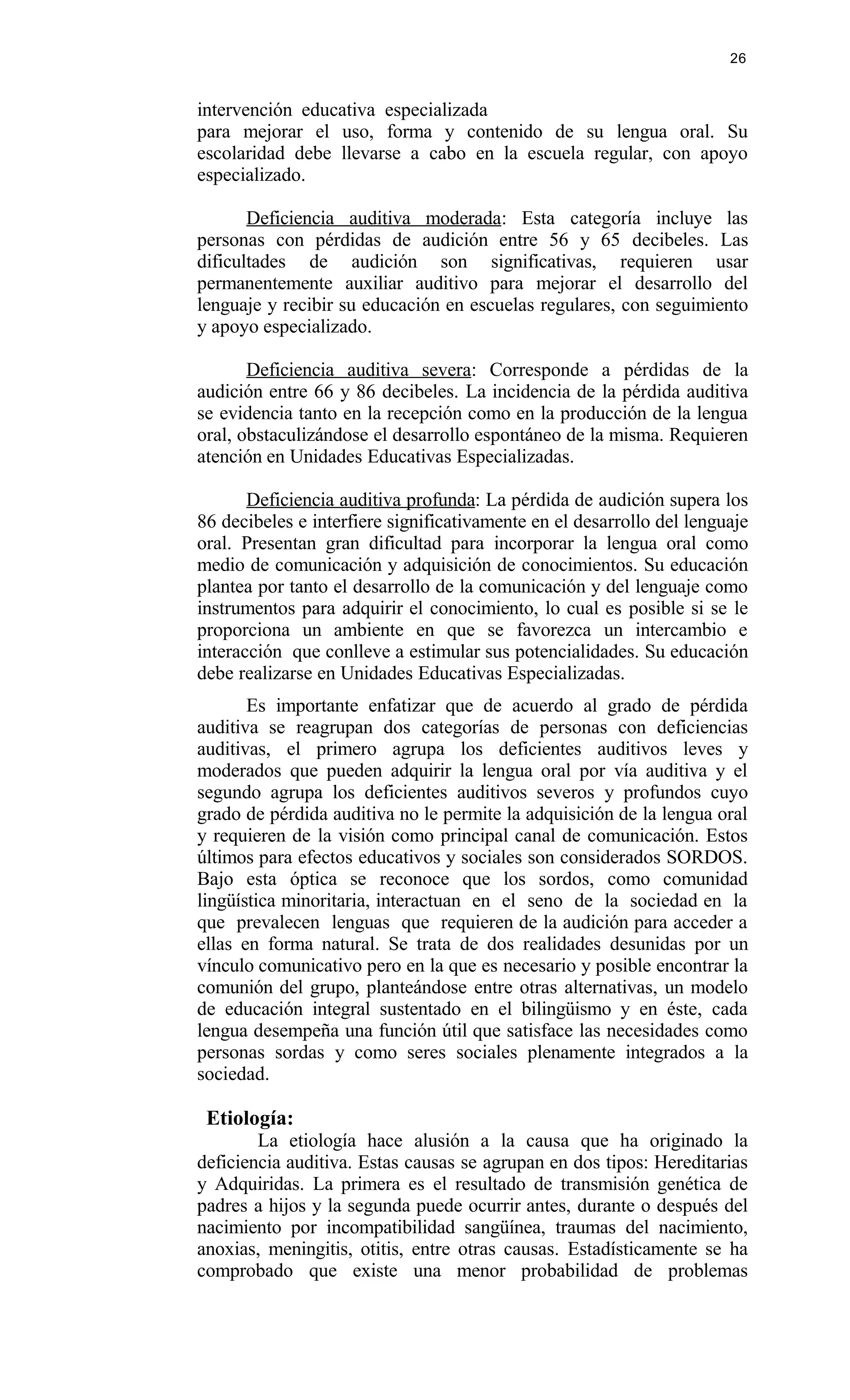 intervención educativa especializada
para mejorar el uso, forma y contenido de su lengua oral. Su
escolaridad debe llevarse a cabo en la escuela regular, con apoyo
especializado.
Deficiencia auditiva moderada: Esta categoría incluye las
personas con pérdidas de audición entre 56 y 65 decibeles. Las
dificultades de audición son significativas, requieren usar
permanentemente auxiliar auditivo para mejorar el desarrollo del
lenguaje y recibir su educación en escuelas regulares, con seguimiento
y apoyo especializado.
Deficiencia auditiva severa: Corresponde a pérdidas de la
audición entre 66 y 86 decibeles. La incidencia de la pérdida auditiva
se evidencia tanto en la recepción como en la producción de la lengua
oral, obstaculizándose el desarrollo espontáneo de la misma. Requieren
atención en Unidades Educativas Especializadas.
Deficiencia auditiva profunda: La pérdida de audición supera los
86 decibeles e interfiere significativamente en el desarrollo del lenguaje
oral. Presentan gran dificultad para incorporar la lengua oral como
medio de comunicación y adquisición de conocimientos. Su educación
plantea por tanto el desarrollo de la comunicación y del lenguaje como
instrumentos para adquirir el conocimiento, lo cual es posible si se le
proporciona un ambiente en que se favorezca un intercambio e
interacción que conlleve a estimular sus potencialidades. Su educación
debe realizarse en Unidades Educativas Especializadas.
Es importante enfatizar que de acuerdo al grado de pérdida
auditiva se reagrupan dos categorías de personas con deficiencias
auditivas, el primero agrupa los deficientes auditivos leves y
moderados que pueden adquirir la lengua oral por vía auditiva y el
segundo agrupa los deficientes auditivos severos y profundos cuyo
grado de pérdida auditiva no le permite la adquisición de la lengua oral
y requieren de la visión como principal canal de comunicación. Estos
últimos para efectos educativos y sociales son considerados SORDOS.
Bajo esta óptica se reconoce que los sordos, como comunidad
lingüística minoritaria, interactuan en el seno de la sociedad en la
que prevalecen lenguas que requieren de la audición para acceder a
ellas en forma natural. Se trata de dos realidades desunidas por un
vínculo comunicativo pero en la que es necesario y posible encontrar la
comunión del grupo, planteándose entre otras alternativas, un modelo
de educación integral sustentado en el bilingüismo y en éste, cada
lengua desempeña una función útil que satisface las necesidades como
personas sordas y como seres sociales plenamente integrados a la
sociedad.
Etiología:
La etiología hace alusión a la causa que ha originado la
deficiencia auditiva. Estas causas se agrupan en dos tipos: Hereditarias
y Adquiridas. La primera es el resultado de transmisión genética de
padres a hijos y la segunda puede ocurrir antes, durante o después del
nacimiento por incompatibilidad sangüínea, traumas del nacimiento,
anoxias, meningitis, otitis, entre otras causas. Estadísticamente se ha
comprobado que existe una menor probabilidad de problemas
26
 
