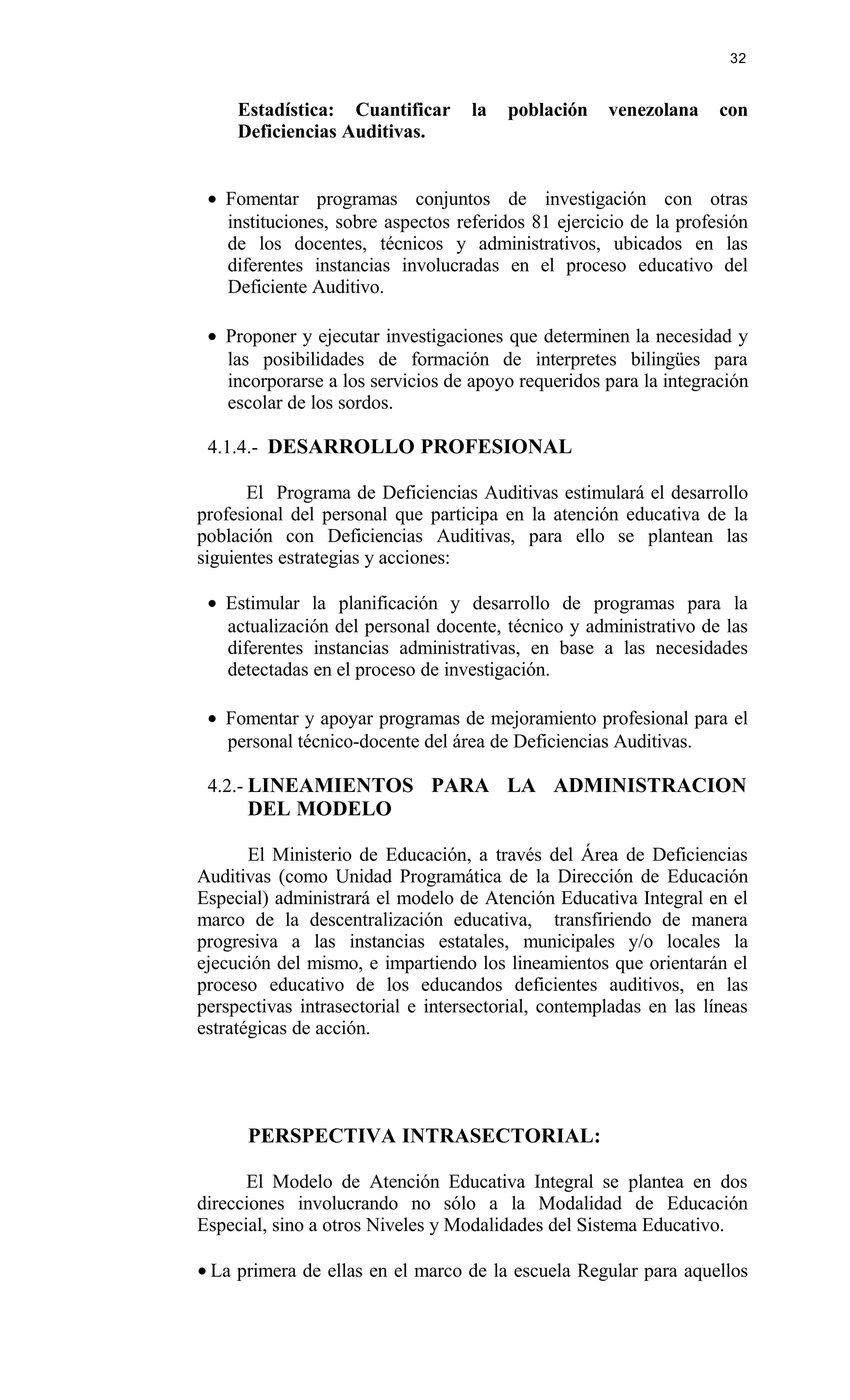 Estadística: Cuantificar la población venezolana con
Deficiencias Auditivas.
• Fomentar programas conjuntos de investigación con otras
instituciones, sobre aspectos referidos 81 ejercicio de la profesión
de los docentes, técnicos y administrativos, ubicados en las
diferentes instancias involucradas en el proceso educativo del
Deficiente Auditivo.
• Proponer y ejecutar investigaciones que determinen la necesidad y
las posibilidades de formación de interpretes bilingües para
incorporarse a los servicios de apoyo requeridos para la integración
escolar de los sordos.
4.1.4.- DESARROLLO PROFESIONAL
El Programa de Deficiencias Auditivas estimulará el desarrollo
profesional del personal que participa en la atención educativa de la
población con Deficiencias Auditivas, para ello se plantean las
siguientes estrategias y acciones:
• Estimular la planificación y desarrollo de programas para la
actualización del personal docente, técnico y administrativo de las
diferentes instancias administrativas, en base a las necesidades
detectadas en el proceso de investigación.
• Fomentar y apoyar programas de mejoramiento profesional para el
personal técnico-docente del área de Deficiencias Auditivas.
4.2.- LINEAMIENTOS PARA LA ADMINISTRACION
DEL MODELO
El Ministerio de Educación, a través del Área de Deficiencias
Auditivas (como Unidad Programática de la Dirección de Educación
Especial) administrará el modelo de Atención Educativa Integral en el
marco de la descentralización educativa, transfiriendo de manera
progresiva a las instancias estatales, municipales y/o locales la
ejecución del mismo, e impartiendo los lineamientos que orientarán el
proceso educativo de los educandos deficientes auditivos, en las
perspectivas intrasectorial e intersectorial, contempladas en las líneas
estratégicas de acción.
PERSPECTIVA INTRASECTORIAL:
El Modelo de Atención Educativa Integral se plantea en dos
direcciones involucrando no sólo a la Modalidad de Educación
Especial, sino a otros Niveles y Modalidades del Sistema Educativo.
• La primera de ellas en el marco de la escuela Regular para aquellos
32
 