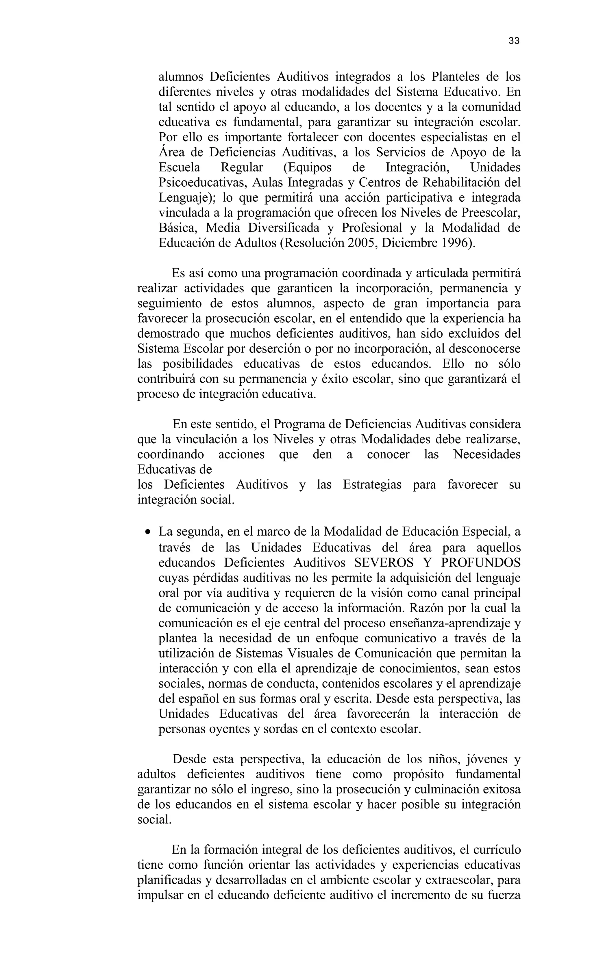 alumnos Deficientes Auditivos integrados a los Planteles de los
diferentes niveles y otras modalidades del Sistema Educativo. En
tal sentido el apoyo al educando, a los docentes y a la comunidad
educativa es fundamental, para garantizar su integración escolar.
Por ello es importante fortalecer con docentes especialistas en el
Área de Deficiencias Auditivas, a los Servicios de Apoyo de la
Escuela Regular (Equipos de Integración, Unidades
Psicoeducativas, Aulas Integradas y Centros de Rehabilitación del
Lenguaje); lo que permitirá una acción participativa e integrada
vinculada a la programación que ofrecen los Niveles de Preescolar,
Básica, Media Diversificada y Profesional y la Modalidad de
Educación de Adultos (Resolución 2005, Diciembre 1996).
Es así como una programación coordinada y articulada permitirá
realizar actividades que garanticen la incorporación, permanencia y
seguimiento de estos alumnos, aspecto de gran importancia para
favorecer la prosecución escolar, en el entendido que la experiencia ha
demostrado que muchos deficientes auditivos, han sido excluidos del
Sistema Escolar por deserción o por no incorporación, al desconocerse
las posibilidades educativas de estos educandos. Ello no sólo
contribuirá con su permanencia y éxito escolar, sino que garantizará el
proceso de integración educativa.
En este sentido, el Programa de Deficiencias Auditivas considera
que la vinculación a los Niveles y otras Modalidades debe realizarse,
coordinando acciones que den a conocer las Necesidades
Educativas de
los Deficientes Auditivos y las Estrategias para favorecer su
integración social.
• La segunda, en el marco de la Modalidad de Educación Especial, a
través de las Unidades Educativas del área para aquellos
educandos Deficientes Auditivos SEVEROS Y PROFUNDOS
cuyas pérdidas auditivas no les permite la adquisición del lenguaje
oral por vía auditiva y requieren de la visión como canal principal
de comunicación y de acceso la información. Razón por la cual la
comunicación es el eje central del proceso enseñanza-aprendizaje y
plantea la necesidad de un enfoque comunicativo a través de la
utilización de Sistemas Visuales de Comunicación que permitan la
interacción y con ella el aprendizaje de conocimientos, sean estos
sociales, normas de conducta, contenidos escolares y el aprendizaje
del español en sus formas oral y escrita. Desde esta perspectiva, las
Unidades Educativas del área favorecerán la interacción de
personas oyentes y sordas en el contexto escolar.
Desde esta perspectiva, la educación de los niños, jóvenes y
adultos deficientes auditivos tiene como propósito fundamental
garantizar no sólo el ingreso, sino la prosecución y culminación exitosa
de los educandos en el sistema escolar y hacer posible su integración
social.
En la formación integral de los deficientes auditivos, el currículo
tiene como función orientar las actividades y experiencias educativas
planificadas y desarrolladas en el ambiente escolar y extraescolar, para
impulsar en el educando deficiente auditivo el incremento de su fuerza
33
 