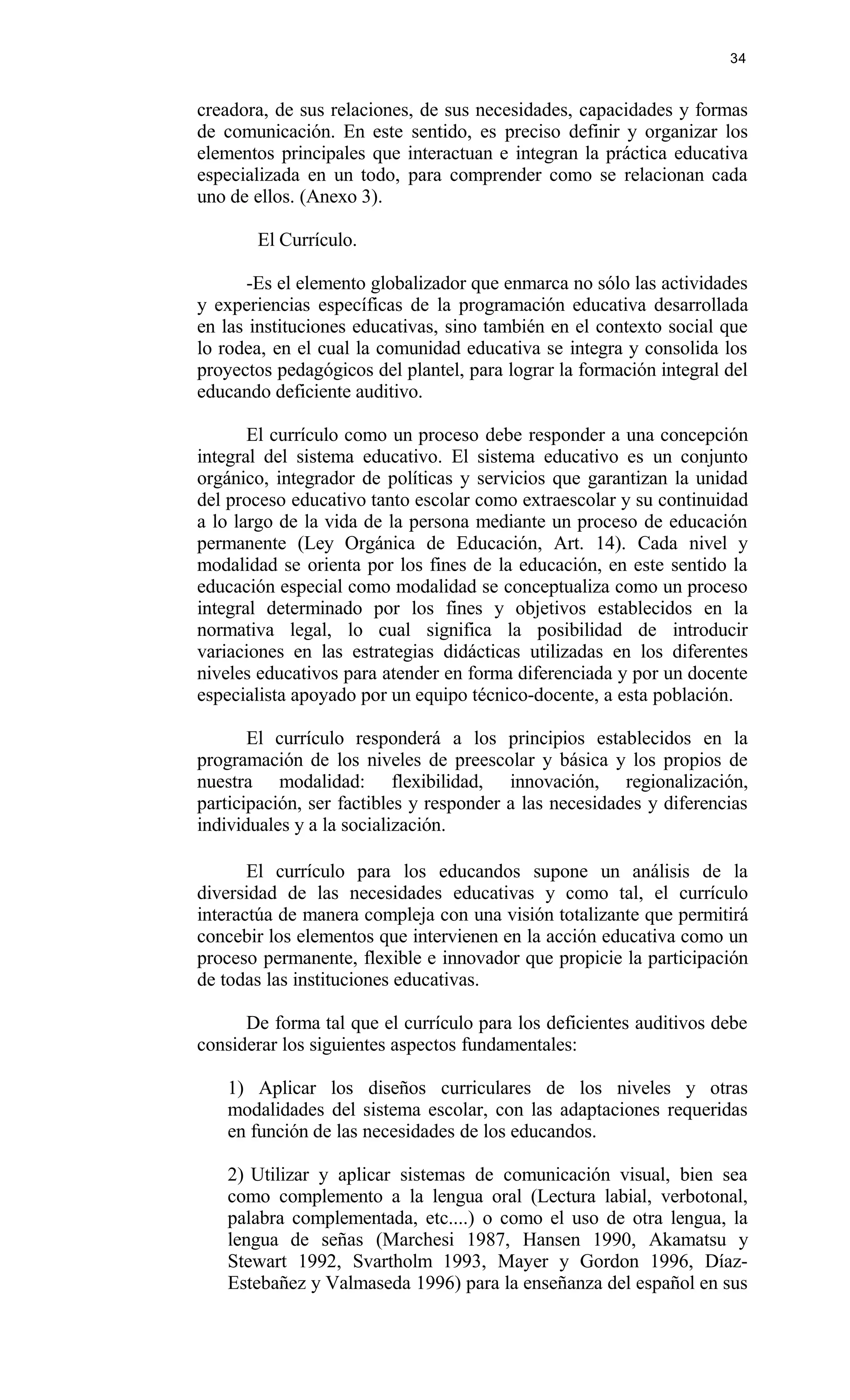 creadora, de sus relaciones, de sus necesidades, capacidades y formas
de comunicación. En este sentido, es preciso definir y organizar los
elementos principales que interactuan e integran la práctica educativa
especializada en un todo, para comprender como se relacionan cada
uno de ellos. (Anexo 3).
El Currículo.
-Es el elemento globalizador que enmarca no sólo las actividades
y experiencias específicas de la programación educativa desarrollada
en las instituciones educativas, sino también en el contexto social que
lo rodea, en el cual la comunidad educativa se integra y consolida los
proyectos pedagógicos del plantel, para lograr la formación integral del
educando deficiente auditivo.
El currículo como un proceso debe responder a una concepción
integral del sistema educativo. El sistema educativo es un conjunto
orgánico, integrador de políticas y servicios que garantizan la unidad
del proceso educativo tanto escolar como extraescolar y su continuidad
a lo largo de la vida de la persona mediante un proceso de educación
permanente (Ley Orgánica de Educación, Art. 14). Cada nivel y
modalidad se orienta por los fines de la educación, en este sentido la
educación especial como modalidad se conceptualiza como un proceso
integral determinado por los fines y objetivos establecidos en la
normativa legal, lo cual significa la posibilidad de introducir
variaciones en las estrategias didácticas utilizadas en los diferentes
niveles educativos para atender en forma diferenciada y por un docente
especialista apoyado por un equipo técnico-docente, a esta población.
El currículo responderá a los principios establecidos en la
programación de los niveles de preescolar y básica y los propios de
nuestra modalidad: flexibilidad, innovación, regionalización,
participación, ser factibles y responder a las necesidades y diferencias
individuales y a la socialización.
El currículo para los educandos supone un análisis de la
diversidad de las necesidades educativas y como tal, el currículo
interactúa de manera compleja con una visión totalizante que permitirá
concebir los elementos que intervienen en la acción educativa como un
proceso permanente, flexible e innovador que propicie la participación
de todas las instituciones educativas.
De forma tal que el currículo para los deficientes auditivos debe
considerar los siguientes aspectos fundamentales:
1) Aplicar los diseños curriculares de los niveles y otras
modalidades del sistema escolar, con las adaptaciones requeridas
en función de las necesidades de los educandos.
2) Utilizar y aplicar sistemas de comunicación visual, bien sea
como complemento a la lengua oral (Lectura labial, verbotonal,
palabra complementada, etc....) o como el uso de otra lengua, la
lengua de señas (Marchesi 1987, Hansen 1990, Akamatsu y
Stewart 1992, Svartholm 1993, Mayer y Gordon 1996, Díaz-
Estebañez y Valmaseda 1996) para la enseñanza del español en sus
34
 