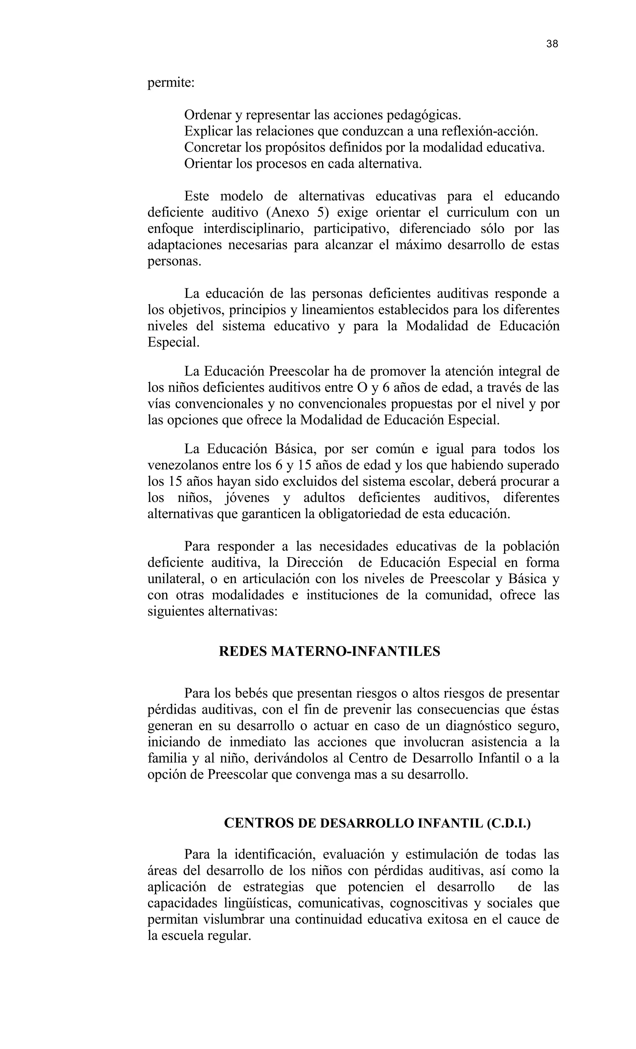 permite:
Ordenar y representar las acciones pedagógicas.
Explicar las relaciones que conduzcan a una reflexión-acción.
Concretar los propósitos definidos por la modalidad educativa.
Orientar los procesos en cada alternativa.
Este modelo de alternativas educativas para el educando
deficiente auditivo (Anexo 5) exige orientar el curriculum con un
enfoque interdisciplinario, participativo, diferenciado sólo por las
adaptaciones necesarias para alcanzar el máximo desarrollo de estas
personas.
La educación de las personas deficientes auditivas responde a
los objetivos, principios y lineamientos establecidos para los diferentes
niveles del sistema educativo y para la Modalidad de Educación
Especial.
La Educación Preescolar ha de promover la atención integral de
los niños deficientes auditivos entre O y 6 años de edad, a través de las
vías convencionales y no convencionales propuestas por el nivel y por
las opciones que ofrece la Modalidad de Educación Especial.
La Educación Básica, por ser común e igual para todos los
venezolanos entre los 6 y 15 años de edad y los que habiendo superado
los 15 años hayan sido excluidos del sistema escolar, deberá procurar a
los niños, jóvenes y adultos deficientes auditivos, diferentes
alternativas que garanticen la obligatoriedad de esta educación.
Para responder a las necesidades educativas de la población
deficiente auditiva, la Dirección de Educación Especial en forma
unilateral, o en articulación con los niveles de Preescolar y Básica y
con otras modalidades e instituciones de la comunidad, ofrece las
siguientes alternativas:
REDES MATERNO-INFANTILES
Para los bebés que presentan riesgos o altos riesgos de presentar
pérdidas auditivas, con el fin de prevenir las consecuencias que éstas
generan en su desarrollo o actuar en caso de un diagnóstico seguro,
iniciando de inmediato las acciones que involucran asistencia a la
familia y al niño, derivándolos al Centro de Desarrollo Infantil o a la
opción de Preescolar que convenga mas a su desarrollo.
CENTROS DE DESARROLLO INFANTIL (C.D.I.)
Para la identificación, evaluación y estimulación de todas las
áreas del desarrollo de los niños con pérdidas auditivas, así como la
aplicación de estrategias que potencien el desarrollo de las
capacidades lingüísticas, comunicativas, cognoscitivas y sociales que
permitan vislumbrar una continuidad educativa exitosa en el cauce de
la escuela regular.
38
 
