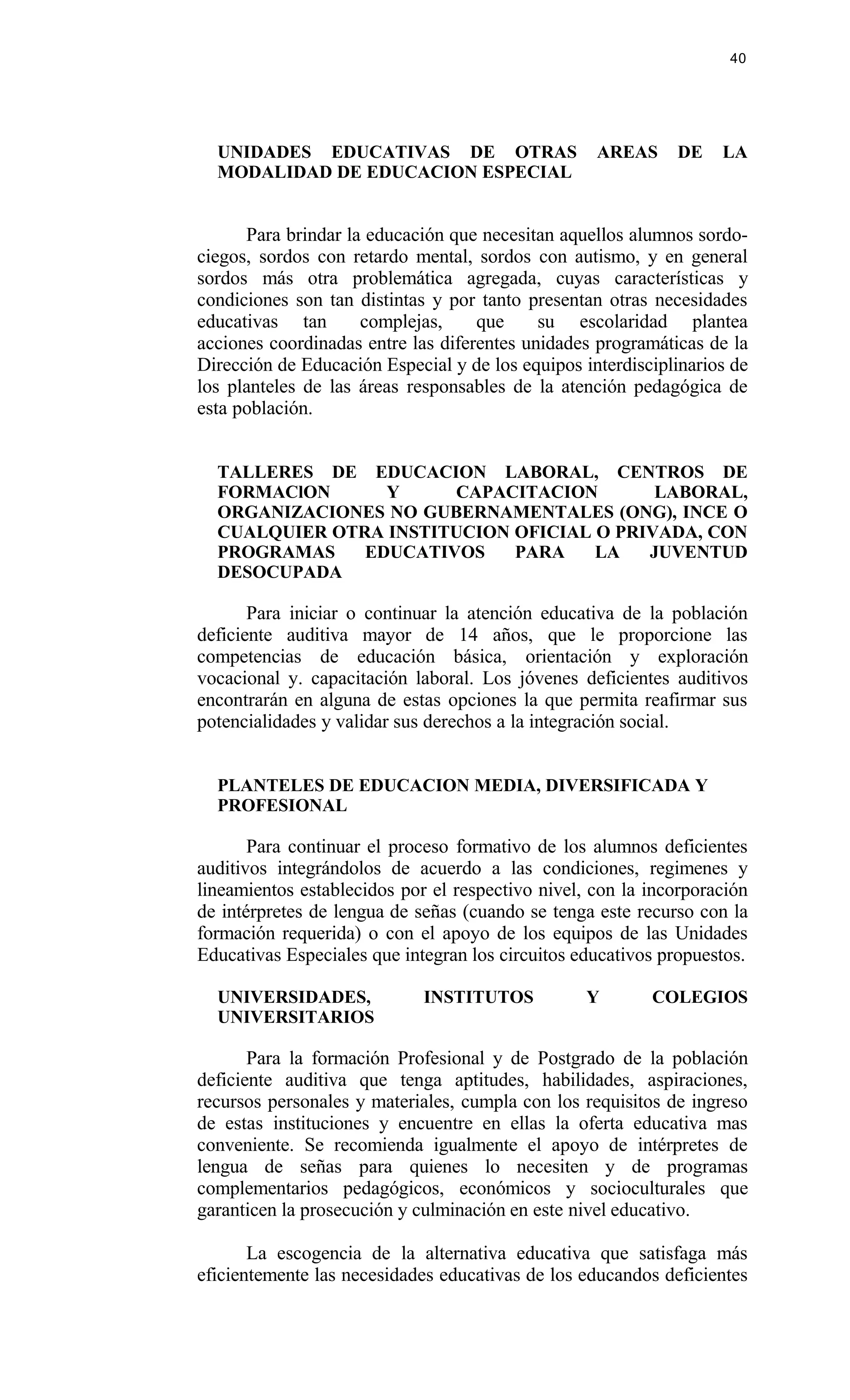 UNIDADES EDUCATIVAS DE OTRAS AREAS DE LA
MODALIDAD DE EDUCACION ESPECIAL
Para brindar la educación que necesitan aquellos alumnos sordo-
ciegos, sordos con retardo mental, sordos con autismo, y en general
sordos más otra problemática agregada, cuyas características y
condiciones son tan distintas y por tanto presentan otras necesidades
educativas tan complejas, que su escolaridad plantea
acciones coordinadas entre las diferentes unidades programáticas de la
Dirección de Educación Especial y de los equipos interdisciplinarios de
los planteles de las áreas responsables de la atención pedagógica de
esta población.
TALLERES DE EDUCACION LABORAL, CENTROS DE
FORMAClON Y CAPACITACION LABORAL,
ORGANIZACIONES NO GUBERNAMENTALES (ONG), INCE O
CUALQUIER OTRA INSTITUCION OFICIAL O PRIVADA, CON
PROGRAMAS EDUCATIVOS PARA LA JUVENTUD
DESOCUPADA
Para iniciar o continuar la atención educativa de la población
deficiente auditiva mayor de 14 años, que le proporcione las
competencias de educación básica, orientación y exploración
vocacional y. capacitación laboral. Los jóvenes deficientes auditivos
encontrarán en alguna de estas opciones la que permita reafirmar sus
potencialidades y validar sus derechos a la integración social.
PLANTELES DE EDUCACION MEDIA, DIVERSIFICADA Y
PROFESIONAL
Para continuar el proceso formativo de los alumnos deficientes
auditivos integrándolos de acuerdo a las condiciones, regimenes y
lineamientos establecidos por el respectivo nivel, con la incorporación
de intérpretes de lengua de señas (cuando se tenga este recurso con la
formación requerida) o con el apoyo de los equipos de las Unidades
Educativas Especiales que integran los circuitos educativos propuestos.
UNIVERSIDADES, INSTITUTOS Y COLEGIOS
UNIVERSITARIOS
Para la formación Profesional y de Postgrado de la población
deficiente auditiva que tenga aptitudes, habilidades, aspiraciones,
recursos personales y materiales, cumpla con los requisitos de ingreso
de estas instituciones y encuentre en ellas la oferta educativa mas
conveniente. Se recomienda igualmente el apoyo de intérpretes de
lengua de señas para quienes lo necesiten y de programas
complementarios pedagógicos, económicos y socioculturales que
garanticen la prosecución y culminación en este nivel educativo.
La escogencia de la alternativa educativa que satisfaga más
eficientemente las necesidades educativas de los educandos deficientes
40
 