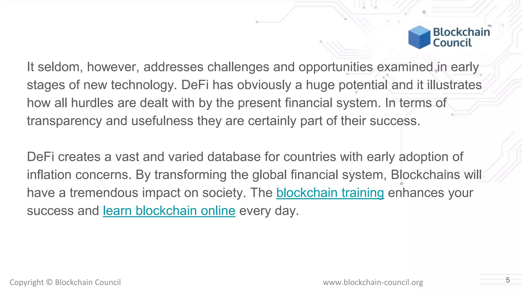 Copyright © Blockchain Council www.blockchain-council.org
It seldom, however, addresses challenges and opportunities examined in early
stages of new technology. DeFi has obviously a huge potential and it illustrates
how all hurdles are dealt with by the present financial system. In terms of
transparency and usefulness they are certainly part of their success.
DeFi creates a vast and varied database for countries with early adoption of
inflation concerns. By transforming the global financial system, Blockchains will
have a tremendous impact on society. The blockchain training enhances your
success and learn blockchain online every day.
5
 