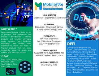 DEFI
Decentralized Finance, or DeFi, is a set
of protocols and applications that
enables decentralized financial
products and services. Leveraging
smart contracts and blockchain
technology, DeFi enables users
worldwide to create and invest in
financial products that are more
trustworthy, easier to access and
cheaper than traditional options.
OUR MANTRA
Experience : Excellence : Exuberance
EXPERTISE
Blockchain| Metaverse| Games
AI|IoT| Mobile| Web| Cloud
EXPERIENCE
15+ Years Experience
1K+ Professional Employees
5000+ Project Delivered
CERTIFICATIONS
NASSCOM, FICCI, NSIC, MSME, ISO,
UPWORK, DRUPAL, NeGD, LINUX
Compound Protocol Clone
Makerdao Clone
Aave Protocol Clone
Dydx Clone
GLOBAL PRESENCE
USA, U.K, SG, India
CLONE
WHAT IS DEFI ?
Lending & Borrowing Platforms
Market Maker Consultancy | Staking &
Farming Platforms | Crypto Banking
dApps | Lottery System | Tokenization
Utility Token | Governance Token |
Equity Token | SecurityToken | Wallets
Yield Farming Platform | Smart
Contract Insurance System | Marketing
Services Crowdfunding platforms | DeFi
Exchanges | DAO | Compound Protocol
Clone | Makerdao Clone | Aave Protocol
Clone | Dydx Clone
 