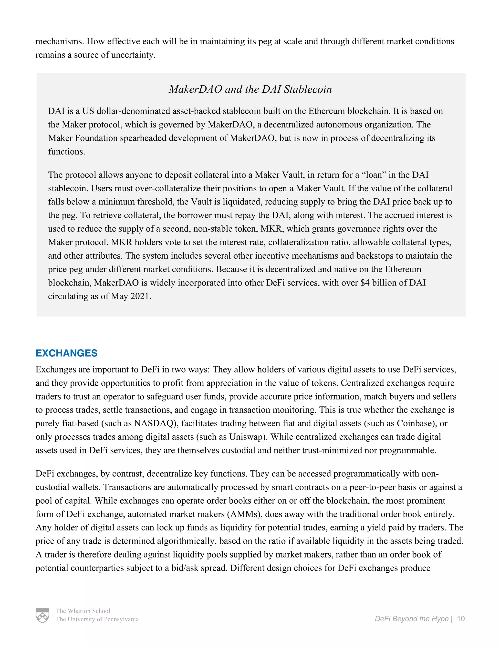 The Wharton School
The University of Pennsylvania DeFi Beyond the Hype | 10
mechanisms. How effective each will be in maintaining its peg at scale and through different market conditions
remains a source of uncertainty.
EXCHANGES
Exchanges are important to DeFi in two ways: They allow holders of various digital assets to use DeFi services,
and they provide opportunities to profit from appreciation in the value of tokens. Centralized exchanges require
traders to trust an operator to safeguard user funds, provide accurate price information, match buyers and sellers
to process trades, settle transactions, and engage in transaction monitoring. This is true whether the exchange is
purely fiat-based (such as NASDAQ), facilitates trading between fiat and digital assets (such as Coinbase), or
only processes trades among digital assets (such as Uniswap). While centralized exchanges can trade digital
assets used in DeFi services, they are themselves custodial and neither trust-minimized nor programmable.
DeFi exchanges, by contrast, decentralize key functions. They can be accessed programmatically with non-
custodial wallets. Transactions are automatically processed by smart contracts on a peer-to-peer basis or against a
pool of capital. While exchanges can operate order books either on or off the blockchain, the most prominent
form of DeFi exchange, automated market makers (AMMs), does away with the traditional order book entirely.
Any holder of digital assets can lock up funds as liquidity for potential trades, earning a yield paid by traders. The
price of any trade is determined algorithmically, based on the ratio if available liquidity in the assets being traded.
A trader is therefore dealing against liquidity pools supplied by market makers, rather than an order book of
potential counterparties subject to a bid/ask spread. Different design choices for DeFi exchanges produce
MakerDAO and the DAI Stablecoin
DAI is a US dollar-denominated asset-backed stablecoin built on the Ethereum blockchain. It is based on
the Maker protocol, which is governed by MakerDAO, a decentralized autonomous organization. The
Maker Foundation spearheaded development of MakerDAO, but is now in process of decentralizing its
functions.
The protocol allows anyone to deposit collateral into a Maker Vault, in return for a “loan” in the DAI
stablecoin. Users must over-collateralize their positions to open a Maker Vault. If the value of the collateral
falls below a minimum threshold, the Vault is liquidated, reducing supply to bring the DAI price back up to
the peg. To retrieve collateral, the borrower must repay the DAI, along with interest. The accrued interest is
used to reduce the supply of a second, non-stable token, MKR, which grants governance rights over the
Maker protocol. MKR holders vote to set the interest rate, collateralization ratio, allowable collateral types,
and other attributes. The system includes several other incentive mechanisms and backstops to maintain the
price peg under different market conditions. Because it is decentralized and native on the Ethereum
blockchain, MakerDAO is widely incorporated into other DeFi services, with over $4 billion of DAI
circulating as of May 2021.
 