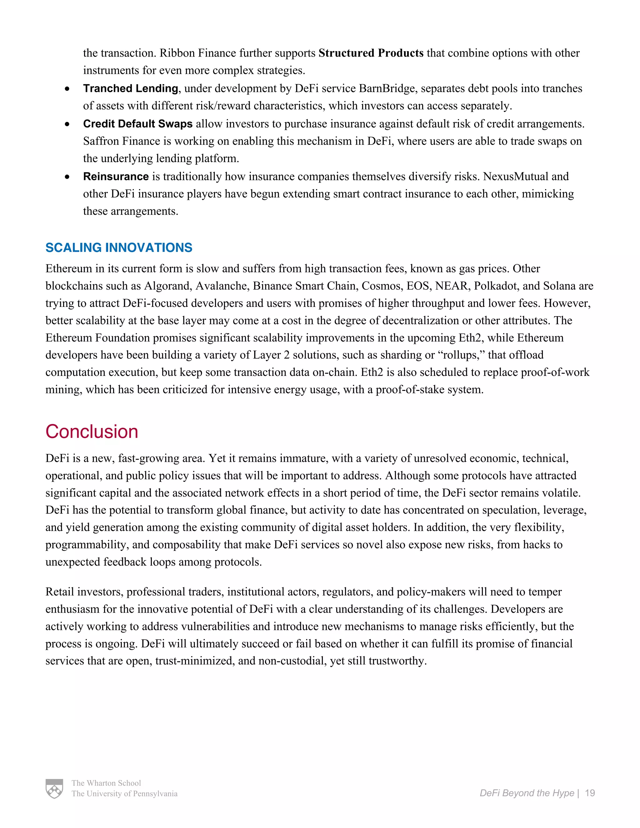 The Wharton School
The University of Pennsylvania DeFi Beyond the Hype | 19
the transaction. Ribbon Finance further supports Structured Products that combine options with other
instruments for even more complex strategies.
• Tranched Lending, under development by DeFi service BarnBridge, separates debt pools into tranches
of assets with different risk/reward characteristics, which investors can access separately.
• Credit Default Swaps allow investors to purchase insurance against default risk of credit arrangements.
Saffron Finance is working on enabling this mechanism in DeFi, where users are able to trade swaps on
the underlying lending platform.
• Reinsurance is traditionally how insurance companies themselves diversify risks. NexusMutual and
other DeFi insurance players have begun extending smart contract insurance to each other, mimicking
these arrangements.
SCALING INNOVATIONS
Ethereum in its current form is slow and suffers from high transaction fees, known as gas prices. Other
blockchains such as Algorand, Avalanche, Binance Smart Chain, Cosmos, EOS, NEAR, Polkadot, and Solana are
trying to attract DeFi-focused developers and users with promises of higher throughput and lower fees. However,
better scalability at the base layer may come at a cost in the degree of decentralization or other attributes. The
Ethereum Foundation promises significant scalability improvements in the upcoming Eth2, while Ethereum
developers have been building a variety of Layer 2 solutions, such as sharding or “rollups,” that offload
computation execution, but keep some transaction data on-chain. Eth2 is also scheduled to replace proof-of-work
mining, which has been criticized for intensive energy usage, with a proof-of-stake system.
Conclusion
DeFi is a new, fast-growing area. Yet it remains immature, with a variety of unresolved economic, technical,
operational, and public policy issues that will be important to address. Although some protocols have attracted
significant capital and the associated network effects in a short period of time, the DeFi sector remains volatile.
DeFi has the potential to transform global finance, but activity to date has concentrated on speculation, leverage,
and yield generation among the existing community of digital asset holders. In addition, the very flexibility,
programmability, and composability that make DeFi services so novel also expose new risks, from hacks to
unexpected feedback loops among protocols.
Retail investors, professional traders, institutional actors, regulators, and policy-makers will need to temper
enthusiasm for the innovative potential of DeFi with a clear understanding of its challenges. Developers are
actively working to address vulnerabilities and introduce new mechanisms to manage risks efficiently, but the
process is ongoing. DeFi will ultimately succeed or fail based on whether it can fulfill its promise of financial
services that are open, trust-minimized, and non-custodial, yet still trustworthy.
 