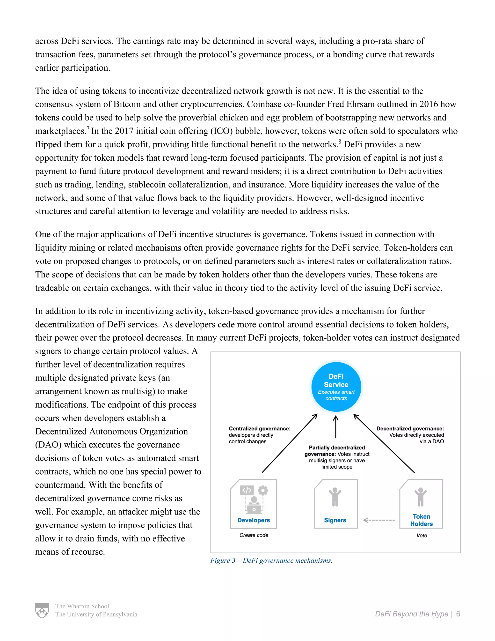 The Wharton School
The University of Pennsylvania DeFi Beyond the Hype | 6
across DeFi services. The earnings rate may be determined in several ways, including a pro-rata share of
transaction fees, parameters set through the protocol’s governance process, or a bonding curve that rewards
earlier participation.
The idea of using tokens to incentivize decentralized network growth is not new. It is the essential to the
consensus system of Bitcoin and other cryptocurrencies. Coinbase co-founder Fred Ehrsam outlined in 2016 how
tokens could be used to help solve the proverbial chicken and egg problem of bootstrapping new networks and
marketplaces.7
In the 2017 initial coin offering (ICO) bubble, however, tokens were often sold to speculators who
flipped them for a quick profit, providing little functional benefit to the networks.8
DeFi provides a new
opportunity for token models that reward long-term focused participants. The provision of capital is not just a
payment to fund future protocol development and reward insiders; it is a direct contribution to DeFi activities
such as trading, lending, stablecoin collateralization, and insurance. More liquidity increases the value of the
network, and some of that value flows back to the liquidity providers. However, well-designed incentive
structures and careful attention to leverage and volatility are needed to address risks.
One of the major applications of DeFi incentive structures is governance. Tokens issued in connection with
liquidity mining or related mechanisms often provide governance rights for the DeFi service. Token-holders can
vote on proposed changes to protocols, or on defined parameters such as interest rates or collateralization ratios.
The scope of decisions that can be made by token holders other than the developers varies. These tokens are
tradeable on certain exchanges, with their value in theory tied to the activity level of the issuing DeFi service.
In addition to its role in incentivizing activity, token-based governance provides a mechanism for further
decentralization of DeFi services. As developers cede more control around essential decisions to token holders,
their power over the protocol decreases. In many current DeFi projects, token-holder votes can instruct designated
signers to change certain protocol values. A
further level of decentralization requires
multiple designated private keys (an
arrangement known as multisig) to make
modifications. The endpoint of this process
occurs when developers establish a
Decentralized Autonomous Organization
(DAO) which executes the governance
decisions of token votes as automated smart
contracts, which no one has special power to
countermand. With the benefits of
decentralized governance come risks as
well. For example, an attacker might use the
governance system to impose policies that
allow it to drain funds, with no effective
means of recourse.
Figure 3 – DeFi governance mechanisms.
 