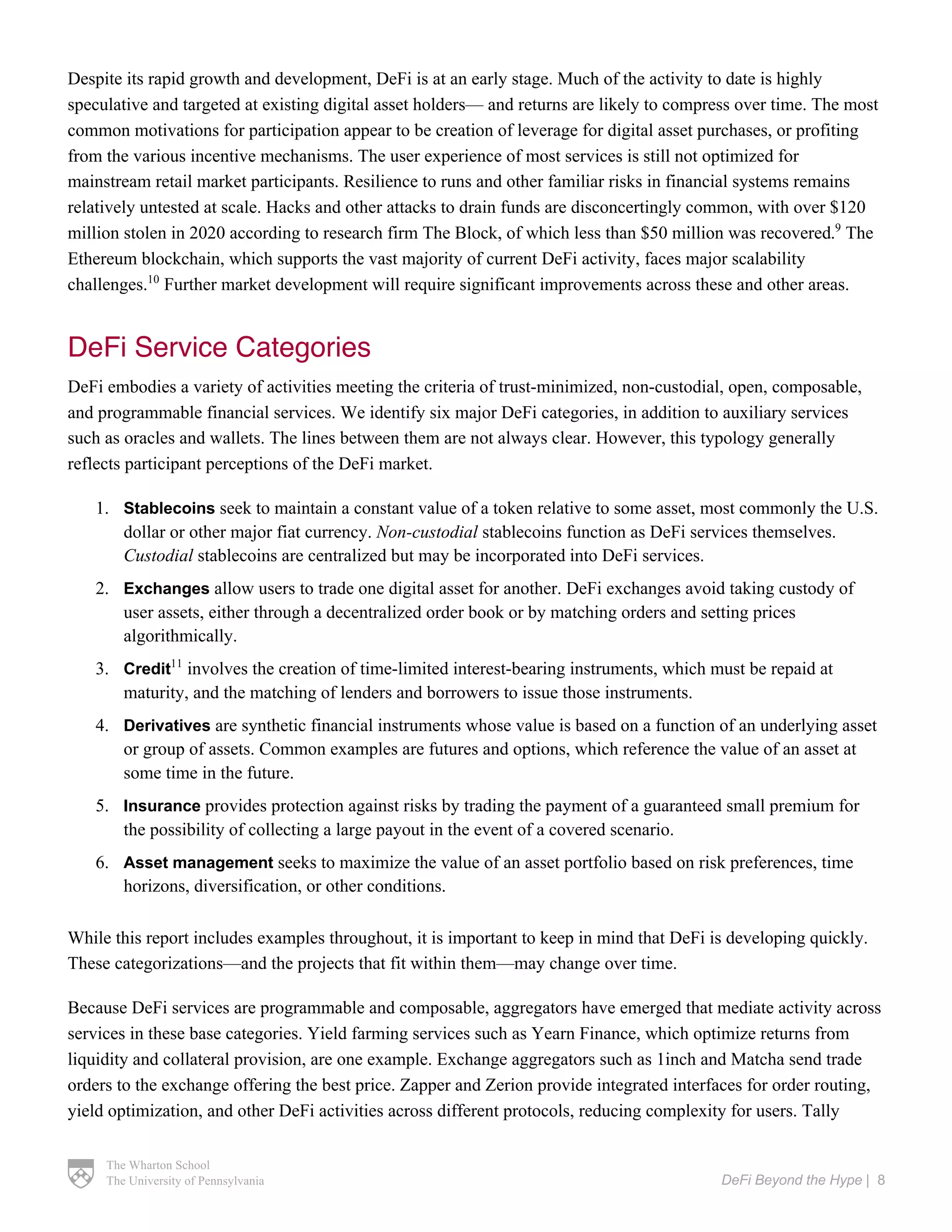 The Wharton School
The University of Pennsylvania DeFi Beyond the Hype | 8
Despite its rapid growth and development, DeFi is at an early stage. Much of the activity to date is highly
speculative and targeted at existing digital asset holders— and returns are likely to compress over time. The most
common motivations for participation appear to be creation of leverage for digital asset purchases, or profiting
from the various incentive mechanisms. The user experience of most services is still not optimized for
mainstream retail market participants. Resilience to runs and other familiar risks in financial systems remains
relatively untested at scale. Hacks and other attacks to drain funds are disconcertingly common, with over $120
million stolen in 2020 according to research firm The Block, of which less than $50 million was recovered.9
The
Ethereum blockchain, which supports the vast majority of current DeFi activity, faces major scalability
challenges.10
Further market development will require significant improvements across these and other areas.
DeFi Service Categories
DeFi embodies a variety of activities meeting the criteria of trust-minimized, non-custodial, open, composable,
and programmable financial services. We identify six major DeFi categories, in addition to auxiliary services
such as oracles and wallets. The lines between them are not always clear. However, this typology generally
reflects participant perceptions of the DeFi market.
1. Stablecoins seek to maintain a constant value of a token relative to some asset, most commonly the U.S.
dollar or other major fiat currency. Non-custodial stablecoins function as DeFi services themselves.
Custodial stablecoins are centralized but may be incorporated into DeFi services.
2. Exchanges allow users to trade one digital asset for another. DeFi exchanges avoid taking custody of
user assets, either through a decentralized order book or by matching orders and setting prices
algorithmically.
3. Credit11
involves the creation of time-limited interest-bearing instruments, which must be repaid at
maturity, and the matching of lenders and borrowers to issue those instruments.
4. Derivatives are synthetic financial instruments whose value is based on a function of an underlying asset
or group of assets. Common examples are futures and options, which reference the value of an asset at
some time in the future.
5. Insurance provides protection against risks by trading the payment of a guaranteed small premium for
the possibility of collecting a large payout in the event of a covered scenario.
6. Asset management seeks to maximize the value of an asset portfolio based on risk preferences, time
horizons, diversification, or other conditions.
While this report includes examples throughout, it is important to keep in mind that DeFi is developing quickly.
These categorizations—and the projects that fit within them—may change over time.
Because DeFi services are programmable and composable, aggregators have emerged that mediate activity across
services in these base categories. Yield farming services such as Yearn Finance, which optimize returns from
liquidity and collateral provision, are one example. Exchange aggregators such as 1inch and Matcha send trade
orders to the exchange offering the best price. Zapper and Zerion provide integrated interfaces for order routing,
yield optimization, and other DeFi activities across different protocols, reducing complexity for users. Tally
 