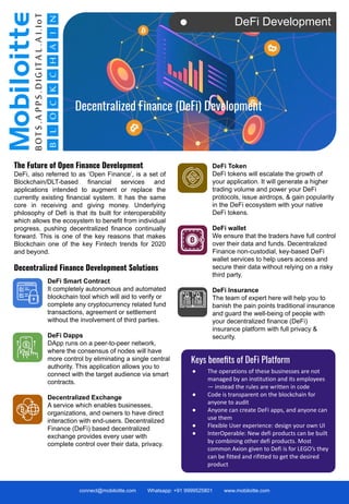 DeFi Development
The Future of Open Finance Development
DeFi, also referred to as ‘Open Finance’, is a set of
Blockchain/DLT-based financial services and
applications intended to augment or replace the
currently existing financial system. It has the same
core in receiving and giving money. Underlying
philosophy of Defi is that its built for interoperability
which allows the ecosystem to benefit from individual
progress, pushing decentralized finance continually
forward. This is one of the key reasons that makes
Blockchain one of the key Fintech trends for 2020
and beyond.
Decentralized Finance Development Solutions
connect@mobiloitte.com Whatsapp: +91 9999525801 www.mobiloitte.com
Decentralized Finance (DeFi) Development
DeFi Smart Contract
It completely autonomous and automated
blockchain tool which will aid to verify or
complete any cryptocurrency related fund
transactions, agreement or settlement
without the involvement of third parties.
DeFi Dapps
DApp runs on a peer-to-peer network,
where the consensus of nodes will have
more control by eliminating a single central
authority. This application allows you to
connect with the target audience via smart
contracts.
Decentralized Exchange
A service which enables businesses,
organizations, and owners to have direct
interaction with end-users. Decentralized
Finance (DeFi) based decentralized
exchange provides every user with
complete control over their data, privacy.
DeFi Token
DeFi tokens will escalate the growth of
your application. It will generate a higher
trading volume and power your DeFi
protocols, issue airdrops, & gain popularity
in the DeFi ecosystem with your native
DeFi tokens.
DeFi wallet
We ensure that the traders have full control
over their data and funds. Decentralized
Finance non-custodial, key-based DeFi
wallet services to help users access and
secure their data without relying on a risky
third party.
DeFi Insurance
The team of expert here will help you to
banish the pain points traditional insurance
and guard the well-being of people with
your decentralized finance (DeFi)
insurance platform with full privacy &
security.
Keys beneﬁts of DeFi Platform
● The operations of these businesses are not
managed by an institution and its employees
— instead the rules are written in code
● Code is transparent on the blockchain for
anyone to audit
● Anyone can create DeFi apps, and anyone can
use them
● Flexible User experience: design your own UI
● InterOperable: New defi products can be built
by combining other defi products. Most
common Axion given to Defi is for LEGO’s they
can be fitted and rifitted to get the desired
product
 