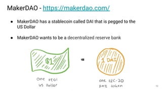 MakerDAO - https://makerdao.com/
● MakerDAO has a stablecoin called DAI that is pegged to the
US Dollar
● MakerDAO wants to be a decentralized reserve bank
12
 