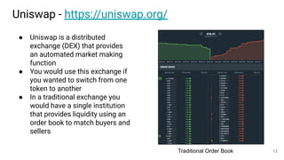 Uniswap - https://uniswap.org/
● Uniswap is a distributed
exchange (DEX) that provides
an automated market making
function
● You would use this exchange if
you wanted to switch from one
token to another
● In a traditional exchange you
would have a single institution
that provides liquidity using an
order book to match buyers and
sellers
Traditional Order Book 13
 