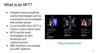 What is an NFT?
● Fungible means something
can be interchanged, such as
a one bitcoin can be swapped
with another bitcoin
● A non-fungible token (NFT) is
simply a unique digital asset
● NFTs use the same
technologies as DeFi -
blockchain and
cryptocurrencies
● NBA Top Shot is an example
of an NFT platform
18
https://nbatopshot.com/
 