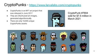 CryptoPunks - https://www.larvalabs.com/cryptopunks
● CryptoPunks is an NFT art project that
was released in June 2017
● They are 24x24 pixel art images,
generated algorithmically
● There are only 10,000 unique
CryptoPunks assets
CryptoPunk #7804
sold for $7.5 million in
March 2021
19
 