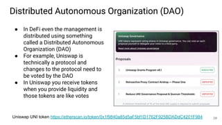 Distributed Autonomous Organization (DAO)
● In DeFi even the management is
distributed using something
called a Distributed Autonomous
Organization (DAO)
● For example, Uniswap is
technically a protocol and
changes to the protocol need to
be voted by the DAO
● In Uniswap you receive tokens
when you provide liquidity and
those tokens are like votes
Uniswap UNI token https://etherscan.io/token/0x1f9840a85d5aF5bf1D1762F925BDADdC4201F984 20
 