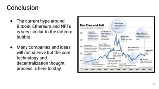 Conclusion
27
● The current hype around
Bitcoin, Ethereum and NFTs
is very similar to the dotcom
bubble
● Many companies and ideas
will not survive but the core
technology and
decentralization thought
process is here to stay
 