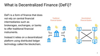 What is Decentralized Finance (DeFi)?
DeFi is a form of finance that does
not rely on central financial
intermediaries such as
brokerages, exchanges, or banks
to offer traditional financial
instruments.
Instead it relies on a decentralized
platform using distributed ledger
technology called the blockchain.
6
 