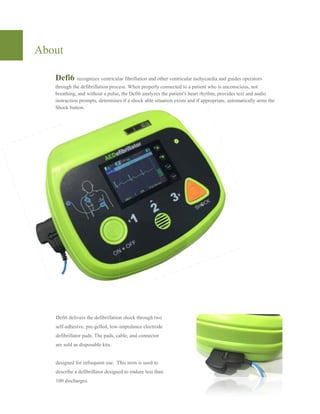 About
Defi6 recognizes ventricular fibrillation and other ventricular tachycardia and guides operators
through the defibrillation process. When properly connected to a patient who is unconscious, not
breathing, and without a pulse, the
instruction prompts, determines if a shock able situation exists and if appropriate, automatically arms the
Shock button.
Defi6 delivers the defibrillation shock through two
self-adhesive, pre-gelled, low-impedance electrode
defibrillator pads. The pads, cable, and connector
are sold as disposable kits.
designed for infrequent use. This term is used to
describe a defibrillator designed to endure less than
100 discharges.
recognizes ventricular fibrillation and other ventricular tachycardia and guides operators
through the defibrillation process. When properly connected to a patient who is unconscious, not
breathing, and without a pulse, the Defi6 analyzes the patient's heart rhythm, provides text and audio
instruction prompts, determines if a shock able situation exists and if appropriate, automatically arms the
Defi6 delivers the defibrillation shock through two
impedance electrode
defibrillator pads. The pads, cable, and connector
designed for infrequent use. This term is used to
describe a defibrillator designed to endure less than
recognizes ventricular fibrillation and other ventricular tachycardia and guides operators
through the defibrillation process. When properly connected to a patient who is unconscious, not
rt rhythm, provides text and audio
instruction prompts, determines if a shock able situation exists and if appropriate, automatically arms the
 