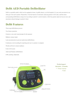 Defi6 AED Portable Defibrillator
Defi6 is a portable model, which can be equipped at home, in public places, or in the hospitals. It’s easy and convenient to use
when give first-aid to patient. Meanwhile, it has the function of automatic analyzing patient’s ECG data, and then takes
corresponding defibrillation energy level according to patient’s current situation, which has greatly improved success rate, and
maximum reduced damage to patient’s heart.
Defi6 Features
Three-step defibrillation process
Two-button operation
Extensive voice and visual prompts for the operator
Biphasic energy output
Lock-out protection to prevent inadvertent defibrillation
Continuous event recording for reporting each use to a printer or computer
Weekly self-test to ensure readiness
Color LCD screen
Adult and Pediatric defibrillation
CPR coaching (Optional)
The BestSupport
Warrantee : 24 months
Change Language
OEM
 