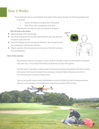 How It Works
The electrode pads must be correctly placed on the patient. Before placing the pads, the following procedures must
be executed:
1. Remove all clothing covering the chest of the patient
2. Wipe off any water or
Following these two steps, the pads can be placed on the patient.
Place the pads on the patient:
Open the package of the electrode pads
Peel off the backing from the electrode pads labeled RA, place this pad below
the patient’s right collar bone.
Peel off the backing from the electrode pad labeled LL, place this pad over the
ribs on the patient’s left side below the breast.
Plug the connector of the electrode pads into the socket of the
External Defibrillator.
Heart rhythm analyzing
Once the pads are placed on the patient correctly, the
at the same time, a voice prompt will broadcast to indicate the next steps to the operator.
The Defi6 takes 8~10seconds to complete analysis. Because the analyzing result depends on the ECG waveform
of the patient, which may be interrupted by any touching or moving the body of the
movement may lead to an incorrect analysis result.
There are two possible analysis results. If defibrillation is advised, the
otherwise, a recommendation of Cardiopulmonary resuscita
©2015 Meditech Corporation. All rights reserved. Advancing
Defi6 are trademark or registered trademark of Meditech Equipment Col. Ltd (Meditech Gr
The electrode pads must be correctly placed on the patient. Before placing the pads, the following procedures must
Remove all clothing covering the chest of the patient
Wipe off any water or perspiration on the chest.
Following these two steps, the pads can be placed on the patient.
Peel off the backing from the electrode pads labeled RA, place this pad below
Peel off the backing from the electrode pad labeled LL, place this pad over the
ribs on the patient’s left side below the breast.
ctor of the electrode pads into the socket of the Defi6 Automatic
Once the pads are placed on the patient correctly, the Defi6 will begin to analyze the heart rhythm of the patient,
rompt will broadcast to indicate the next steps to the operator.
takes 8~10seconds to complete analysis. Because the analyzing result depends on the ECG waveform
of the patient, which may be interrupted by any touching or moving the body of the patient, any touch or
movement may lead to an incorrect analysis result.
There are two possible analysis results. If defibrillation is advised, the Defi6 will start the charging procedure;
otherwise, a recommendation of Cardiopulmonary resuscitation procedure (CPR) will begin
Advancing Resuscitation. Today.,
Meditech Equipment Col. Ltd (Meditech Group)
The electrode pads must be correctly placed on the patient. Before placing the pads, the following procedures must
will begin to analyze the heart rhythm of the patient,
rompt will broadcast to indicate the next steps to the operator.
takes 8~10seconds to complete analysis. Because the analyzing result depends on the ECG waveform
patient, any touch or
will start the charging procedure;
edure (CPR) will begin
 