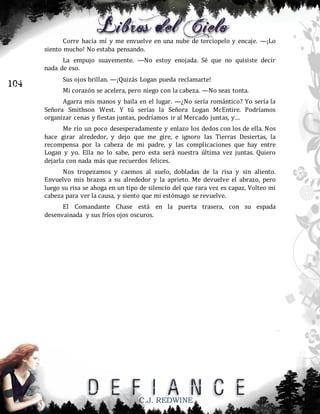 Corre hacia mí y me envuelve en una nube de terciopelo y encaje. —¡Lo
siento mucho! No estaba pensando.
La empujo suavemente. —No estoy enojada. Sé que no quisiste decir
nada de eso.

104

Sus ojos brillan. —¡Quizás Logan pueda reclamarte!
Mi corazón se acelera, pero niego con la cabeza. —No seas tonta.
Agarra mis manos y baila en el lugar. —¿No sería romántico? Yo sería la
Señora Smithson West. Y tú serías la Señora Logan McEntire. Podríamos
organizar cenas y fiestas juntas, podríamos ir al Mercado juntas, y…
Me río un poco desesperadamente y enlazo los dedos con los de ella. Nos
hace girar alrededor, y dejo que me gire, e ignoro las Tierras Desiertas, la
recompensa por la cabeza de mi padre, y las complicaciones que hay entre
Logan y yo. Ella no lo sabe, pero esta será nuestra última vez juntas. Quiero
dejarla con nada más que recuerdos felices.
Nos tropezamos y caemos al suelo, dobladas de la risa y sin aliento.
Envuelvo mis brazos a su alrededor y la aprieto. Me devuelve el abrazo, pero
luego su risa se ahoga en un tipo de silencio del que rara vez es capaz. Volteo mi
cabeza para ver la causa, y siento que mi estómago se revuelve.
El Comandante Chase está en la puerta trasera, con su espada
desenvainada y sus fríos ojos oscuros.

C.J. REDWINE

 