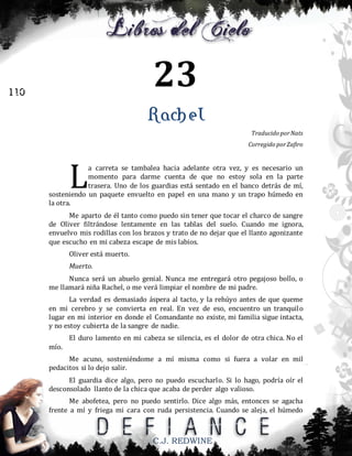 23

110

Rachel
Traducido por Nats
Corregido por Zafiro

L

a carreta se tambalea hacia adelante otra vez, y es necesario un
momento para darme cuenta de que no estoy sola en la parte
trasera. Uno de los guardias está sentado en el banco detrás de mí,
sosteniendo un paquete envuelto en papel en una mano y un trapo húmedo en
la otra.
Me aparto de él tanto como puedo sin tener que tocar el charco de sangre
de Oliver filtrándose lentamente en las tablas del suelo. Cuando me ignora,
envuelvo mis rodillas con los brazos y trato de no dejar que el llanto agonizante
que escucho en mi cabeza escape de mis labios.
Oliver está muerto.
Muerto.
Nunca será un abuelo genial. Nunca me entregará otro pegajoso bollo, o
me llamará niña Rachel, o me verá limpiar el nombre de mi padre.
La verdad es demasiado áspera al tacto, y la rehúyo antes de que queme
en mi cerebro y se convierta en real. En vez de eso, encuentro un tranquilo
lugar en mi interior en donde el Comandante no existe, mi familia sigue intacta,
y no estoy cubierta de la sangre de nadie.
El duro lamento en mi cabeza se silencia, es el dolor de otra chica. No el
mío.
Me acuno, sosteniéndome a mí misma como si fuera a volar en mil
pedacitos si lo dejo salir.
El guardia dice algo, pero no puedo escucharlo. Si lo hago, podría oír el
desconsolado llanto de la chica que acaba de perder algo valioso.
Me abofetea, pero no puedo sentirlo. Dice algo más, entonces se agacha
frente a mí y friega mi cara con ruda persistencia. Cuando se aleja, el húmedo

C.J. REDWINE

 