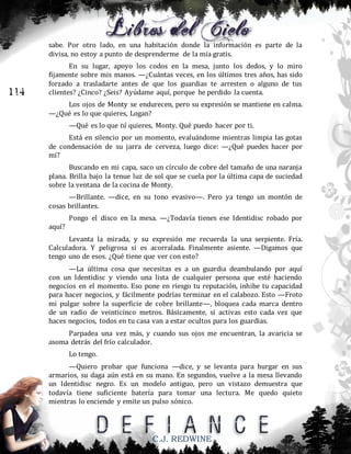 sabe. Por otro lado, en una habitación donde la información es parte de la
divisa, no estoy a punto de desprenderme de la mía gratis.

114

En su lugar, apoyo los codos en la mesa, junto los dedos, y lo miro
fijamente sobre mis manos. —¿Cuántas veces, en los últimos tres años, has sido
forzado a trasladarte antes de que los guardias te arresten o alguno de tus
clientes? ¿Cinco? ¿Seis? Ayúdame aquí, porque he perdido la cuenta.
Los ojos de Monty se endurecen, pero su expresión se mantiene en calma.
—¿Qué es lo que quieres, Logan?
—Qué es lo que tú quieres, Monty. Qué puedo hacer por ti.
Está en silencio por un momento, evaluándome mientras limpia las gotas
de condensación de su jarra de cerveza, luego dice: —¿Qué puedes hacer por
mí?
Buscando en mi capa, saco un círculo de cobre del tamaño de una naranja
plana. Brilla bajo la tenue luz de sol que se cuela por la última capa de suciedad
sobre la ventana de la cocina de Monty.
—Brillante. —dice, en su tono evasivo—. Pero ya tengo un montón de
cosas brillantes.
Pongo el disco en la mesa. —¿Todavía tienes ese Identidisc robado por
aquí?
Levanta la mirada, y su expresión me recuerda la una serpiente. Fría.
Calculadora. Y peligrosa si es acorralada. Finalmente asiente. —Digamos que
tengo uno de esos. ¿Qué tiene que ver con esto?
—La última cosa que necesitas es a un guardia deambulando por aquí
con un Identidisc y viendo una lista de cualquier persona que esté haciendo
negocios en el momento. Eso pone en riesgo tu reputación, inhibe tu capacidad
para hacer negocios, y fácilmente podrías terminar en el calabozo. Esto —Froto
mi pulgar sobre la superficie de cobre brillante—, bloquea cada marca dentro
de un radio de veinticinco metros. Básicamente, si activas esto cada vez que
haces negocios, todos en tu casa van a estar ocultos para los guardias.
Parpadea una vez más, y cuando sus ojos me encuentran, la avaricia se
asoma detrás del frío calculador.
Lo tengo.
—Quiero probar que funciona —dice, y se levanta para hurgar en sus
armarios, su daga aún está en su mano. En segundos, vuelve a la mesa llevando
un Identidisc negro. Es un modelo antiguo, pero un vistazo demuestra que
todavía tiene suficiente batería para tomar una lectura. Me quedo quieto
mientras lo enciende y emite un pulso sónico.

C.J. REDWINE

 