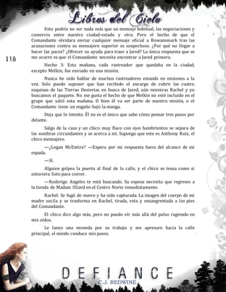116

Esto podría no ser nada más que un mensaje habitual, las negociaciones y
comercio entre nuestra ciudad-estado y otra. Pero el hecho de que el
Comandante olvidara enviar cualquier mensaje oficial a Rowansmark tras las
acusaciones contra su mensajero superior es sospechoso. ¿Por qué no llegar a
hacer las paces? ¿Ofrecer su ayuda para traer a Jared? La única respuesta que se
me ocurre es que el Comandante necesita encontrar a Jared primero.
Hecho 3: Esta mañana, cada rastreador que quedaba en la ciudad,
excepto Melkin, fue enviado en una misión.
Nunca he oído hablar de muchos rastreadores estando en misiones a la
vez. Solo puedo suponer que han recibido el encargo de cubrir las cuatro
esquinas de las Tierras Desiertas en busca de Jared, aún mientras Rachel y yo
buscamos el paquete. No me gusta el hecho de que Melkin no esté incluido en el
grupo que salió esta mañana. O bien él va ser parte de nuestra misión, o el
Comandante tiene un engaño bajo la manga.
Deja que lo intente. Él no es el único que sabe cómo pensar tres pasos por
delante.
Salgo de la casa y un chico muy flaco con ojos hambrientos se separa de
las sombras circundantes y se acerca a mí. Supongo que este es Anthony Ruiz, el
chico mensajero.
—¿Logan McEntire? —Espera por mi respuesta fuera del alcance de mi
espada.
—Sí.
Alguien golpea la puerta al final de la calle, y el chico se tensa como si
estuviera listo para correr.
—Roderigo Angeles te está buscando. Su esposa necesita que regreses a
la tienda de Madam Illiard en el Centro Norte inmediatamente.
Rachel. Se fugó de nuevo y ha sido capturada. La imagen del cuerpo de mi
madre oscila y se trasforma en Rachel, tirada, rota y ensangrentada a los pies
del Comandante.
El chico dice algo más, pero no puedo oír más allá del pulso rugiendo en
mis oídos.
Le lanzo una moneda por su trabajo y me apresuro hacia la calle
principal, el miedo conduce mis pasos.

C.J. REDWINE

 