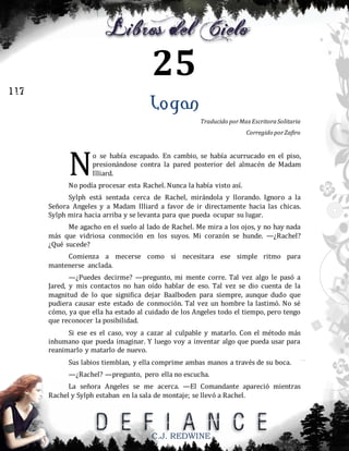 25
117

Logan
Traducido por Max Escritora Solitaria
Corregido por Zafiro

N

o se había escapado. En cambio, se había acurrucado en el piso,
presionándose contra la pared posterior del almacén de Madam
Illiard.

No podía procesar esta Rachel. Nunca la había visto así.
Sylph está sentada cerca de Rachel, mirándola y llorando. Ignoro a la
Señora Angeles y a Madam Illiard a favor de ir directamente hacia las chicas.
Sylph mira hacia arriba y se levanta para que pueda ocupar su lugar.
Me agacho en el suelo al lado de Rachel. Me mira a los ojos, y no hay nada
más que vidriosa conmoción en los suyos. Mi corazón se hunde. —¿Rachel?
¿Qué sucede?
Comienza a mecerse como si necesitara ese simple ritmo para
mantenerse anclada.
—¿Puedes decirme? —pregunto, mi mente corre. Tal vez algo le pasó a
Jared, y mis contactos no han oído hablar de eso. Tal vez se dio cuenta de la
magnitud de lo que significa dejar Baalboden para siempre, aunque dudo que
pudiera causar este estado de conmoción. Tal vez un hombre la lastimó. No sé
cómo, ya que ella ha estado al cuidado de los Angeles todo el tiempo, pero tengo
que reconocer la posibilidad.
Si ese es el caso, voy a cazar al culpable y matarlo. Con el método más
inhumano que pueda imaginar. Y luego voy a inventar algo que pueda usar para
reanimarlo y matarlo de nuevo.
Sus labios tiemblan, y ella comprime ambas manos a través de su boca.
—¿Rachel? —pregunto, pero ella no escucha.
La señora Angeles se me acerca. —El Comandante apareció mientras
Rachel y Sylph estaban en la sala de montaje; se llevó a Rachel.

C.J. REDWINE

 