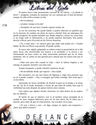 El pánico borra todo pensamiento racional de mi cabeza. —¿A dónde la
llevó? —pregunto, tratando de mantener mi voz calmada por el bien de Rachel,
aunque he oído el filo cortante en ella.
—No lo sabemos.

118

—¿Cuánto tiempo se ha ido?
—Alrededor de una hora. Cuando regresó estaba así.
La ira me atraviesa. No puedo hablar o podría liberarla en aquellos que
no la merecen. En cambio, me dirijo de nuevo a Rachel. Esto me sobrepasa. No
puedo arreglarlo. No puedo entender por dónde empezar a hacer las cosas bien
si no tengo toda la información, y no puede soportar decírmelo. Ella podría
decirle a Oliver, pero él ya está en las Tierras Desiertas.
—Va a estar bien —le susurro para que nadie más pueda oír—. Puedes
hablar de ello con Oliver muy pronto. Él puede ayudar.
Se mece más rápido, golpeando su cabeza contra la pared detrás de sí. Me
lanzo hacia ella, envolviendo mis brazos a su alrededor, y la acerco a mí.
Presionando mi boca contra su oído, susurrando promesas que no sé cómo
mantener, ella se calma en una quietud poco natural que me asusta más que el
balanceo.
—Dejó esto para ella cuando la trajo —dice la Señora Angeles, y me
entrega un paquete envuelto con cinta azul.
Acepto el paquete y ayudo a Rachel a ponerse de pie.
—No ha hablado desde que regresó —dice Sylph.
Me encuentro con sus ojos llenos de lágrimas y hago otra promesa que
no sé si puedo cumplir. —Voy a conseguir que hable conmigo. Sólo tiene que ir
a casa ahora.
Apretando mi brazo alrededor de Rachel, la guío en la tienda, y la tenue
luz del sol de la tarde, brillando a través de una nube de niebla, hace que la
visibilidad sea nula después de quince metros más o menos.
Casi espero que alguien intente atacarnos. La rabia dentro de mí suplica
por un objetivo.
El hecho de que el objetivo real es el hombre mejor protegido de la
ciudad no hace ninguna diferencia para mí. Es mío ahora. No sé cómo voy a
hacerlo, pero antes de que mi vida termine, voy a acabar con la suya.
—Te voy a llevar a casa —le digo, aunque no espero una respuesta—.
¿Será muy difícil caminar?

C.J. REDWINE

 