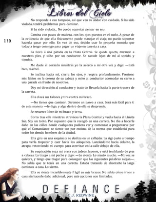 No responde a eso tampoco, así que veo su andar con cuidado. Si ha sido
violada, tendrá problemas para caminar.
Si ha sido violada... No puedo soportar pensar en eso.

119

Camina con pasos de madera, con los ojos puestos en el suelo. A pesar de
la evidencia de que ella físicamente puede manejar el viaje, no puedo soportar
hacerla pasar por ello. En vez de eso, decido usar lo pequeña moneda que
todavía tengo conmigo para pagar un viaje en carreta a casa.
La llevo a una parada en la Plaza Central. Se queda quieta, mirando a
nuestros pies, y silbo por un conductor. Se sacude lejos de mí al sonido, y
tiembla.
Me duele el corazón mientras yo la acerco a mí otra vez y digo: —Está
bien, Rachel.
Se inclina hacia mí, cierra los ojos, y respira profundamente. Presiono
mis labios en la corona de su cabeza y miro al conductor acomodar su carro a
una parada en frente de nosotros.
Doy mi dirección al conductor y trato de llevarla hacia la parte trasera de
la carreta.
Ella clava sus talones y tira contra mi brazo.
—No tienes que caminar. Daremos un paseo a casa. Será más fácil para ti
de esta manera —le digo, y algo dentro de ella se desprende.
Se retuerce libre de mi brazo y se va.
Corro tras ella mientras atraviesa la Plaza Central y vuela hacia el Límite
Sur. Soy un tonto. Por supuesto que la recogió en una carreta. No iba a hacerle
daño en las calles donde cualquiera pudiera ver y comenzar a preguntarse por
qué el Comandante se siente tan por encima de la norma que estableció para
todos los demás hombres de la ciudad.
Ella gira en una esquina y se desliza en un callejón. La sigo justo a tiempo
para verla tropezar y caer hacia los adoquines. Lanzándome hacia delante, la
atrapo, retorciendo mi cuerpo para aterrizar en la calle debajo de ella.
Su respiración roza mi oreja con jadeos ásperos, y está temblando de pies
a cabeza. La traigo a mi pecho y digo: —Lo siento. Lo siento mucho. —Mi voz se
quiebra, y tengo que tragar para conseguir que las siguientes palabras salgan—.
No sabía que te tenía en una carreta. Estaba tratando de ahorrarte la larga
caminata a casa. Lo siento.
Ella se siente increíblemente frágil en mis brazos. No sabía cómo irnos a
casa sin hacerle daño adicional, pero mis opciones son limitadas.

C.J. REDWINE

 