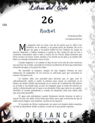 26

123

Rachel
Traducido por Nats
Corregido por Juli_Arg

M

i garganta está en carne viva de los gritos que le solté a los
hombres en el callejón, y no puedo parar de temblar. No sé lo
que me pasó, y no quiero hablar de eso. Todavía no. Logan no
parecía dispuesto a hablar tampoco, o quizás se dio cuenta de que no iba a
contestar. Caminamos lado a lado a través de las Tierras Bajas mientras una
brisa arranca las hojas recién nacidas y las enreda en mi pelo, y la sombra del
Muro se extiende lentamente hacia el este.
Cuando llegamos a su cabaña, le dejo de pie en la sala de estar mientras
me encierro en el baño, enciendo los troncos recubiertos de brea que están bajo
la bomba de agua, y me quito las ropas.
No enciendo la lámpara, aunque no hay ninguna ventana en esta
habitación. El resplandor de los troncos es suficiente para que encuentre el
camino. No quiero ver.
La bomba silba con suavidad para decirme que el agua está lo
suficientemente cálida, y suelto la palanca para vaciar su contenido en la
bañera de piedra tallada descansando en el centro de la habitación. Me deslizo
en el baño y me hundo bajo su piel. Es tranquilo aquí, el ruido del exterior es
sordo y distorsionado por el agua a mí alrededor. Finjo que estoy en un capullo,
dormida, el mundo pasándome, y cuando me despierte, todo esto habrá sido
una muy mala pesadilla.
El agua está enfriándose cuando finalmente decido lavarme el pelo y
atacar mi piel con jabón. Froto hasta que duele, pero sigo convencida de que el
jabón nunca llegara a las manchas carmesí en mi interior.
El recuerdo de Oliver, sosteniendo mi mano con helados dedos mientras
su vida se derramaba desde su pecho, es más de lo que puedo soportar.

C.J. REDWINE

 