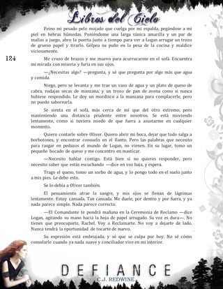 Peino mi pesado pelo mojado que cuelga por mi espalda, pegándose a mi
piel en hebras húmedas. Poniéndome una larga túnica amarilla y un par de
mallas a juego, abro la puerta justo a tiempo para ver a Logan arrugar un trozo
de grueso papel y tirarlo. Golpea su puño en la pesa de la cocina y maldice
viciosamente.

124

Me cruzo de brazos y me muevo para acurrucarme en el sofá. Encuentra
mi mirada con miseria y furia en sus ojos.
—¿Necesitas algo? —pregunta, y sé que pregunta por algo más que agua
y comida.
Niego, pero se levanta y me trae un vaso de agua y un plato de queso de
cabra, rodajas secas de manzana, y un trozo de pan de avena como si nunca
hubiese respondido. Le doy un mordisco a la manzana para complacerle, pero
no puedo saborearla.
Se sienta en el sofá, más cerca de mí que del otro extremo, pero
manteniendo una distancia prudente entre nosotros. Se está moviendo
lentamente, como si tuviera miedo de que fuera a asustarme en cualquier
momento.
Quiero contarle sobre Oliver. Quiero abrir mi boca, dejar que todo salga a
borbotones, y encontrar consuelo en el llanto. Pero las palabras que necesito
para rasgar en pedazos el mundo de Logan, no vienen. En su lugar, tomo un
pequeño bocado de queso y me concentro en masticar.
—Necesito hablar contigo. Está bien si no quieres responder, pero
necesito saber que estás escuchando —dice en voz baja, y espera.
Trago el queso, tomo un sorbo de agua, y lo pongo todo en el suelo junto
a mis pies. Le debo esto.
Se lo debía a Oliver también.
El pensamiento atrae la sangre, y mis ojos se llenan de lágrimas
lentamente. Estoy cansada. Tan cansada. Me duele, por dentro y por fuera, y ya
nada parece simple. Nada parece correcto.
—El Comandante te pondrá mañana en la Ceremonia de Reclamo —dice
Logan, agitando su mano hacia la hoja de papel arrugado. Su voz es dura—. No
tienes que preocuparte, Rachel. Voy a Reclamarte. No voy a dejarte de lado.
Nunca tendrá la oportunidad de tocarte de nuevo.
Su expresión está embrujada, y sé que se culpa por hoy. No sé cómo
consolarle cuando ya nada suave y conciliador vive en mi interior.

C.J. REDWINE

 