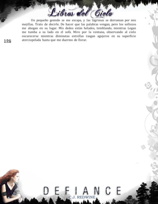 126

Un pequeño gemido se me escapa, y las lágrimas se derraman por mis
mejillas. Trato de decirle. De hacer que las palabras vengan, pero los sollozos
me ahogan en su lugar. Mis dedos están helados, temblando, mientras Logan
me tumba a su lado en el sofá. Miro por la ventana, observando al cielo
oscurecerse mientras diminutas estrellas rasgan agujeros en su superficie
aterciopelada hasta que me duermo de llorar.

C.J. REDWINE

 