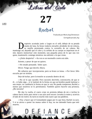 27

127

Rachel
Traducido por Marie.Ang Christensen
Corregido por Juli_Arg

D

espierto acostada junto a Logan en el sofá, debajo de su pesada
manta de lana. Su brazo todavía envuelto alrededor de mi cintura,
su mejilla presionada contra la coronilla de mi cabeza. Me
mantengo así, dejando que el calor y la solidez de su cuerpo se impriman en el
mío. Quiero memorizar este momento, una pequeña pieza de lo que una vez
quise, mantenerlo conmigo mientras me enfrento a lo que viene.
—¿Estás despierta? —Su voz es un murmullo contra mi oído.
Asiento, a pesar de que no quiero.
—He estado pensando. Sobre ayer.
Oliver. Tengo que decirle. Ahora.
Me esfuerzo por incorporarme, pero su brazo se tensa. —Por favor. Sólo
escucha por un minuto.
Dejo de luchar, pero la tensión se acumula dentro de mí.
—No sé lo que sucedió. Pero necesito decírtelo, convencerte, de que si
él… si hubo algo… si te lastimó de la forma en que un hombre puede lastimar a
una mujer, no cambiaría la forma en que te veo. No puede rompernos, Rachel, a
menos que nosotros se lo permitamos. También quiero hacerte una promesa.
¿Me mirarás?
Me doy la vuelta, el cuero cruje en protesta debajo de mí, e inclino la
cabeza hacia atrás para mirar a sus ojos azul oscuro. Levanta la mano y acaricia
el lado de mi rostro. Su tacto es mucho más suave que sus palabras.
—Voy a hacer que el Comandante pague por lo que hizo, Rachel. Lo juro.
Y si se atreve a poner las manos sobre ti hoy, no me detendré hasta que esté
muerto.

C.J. REDWINE

 