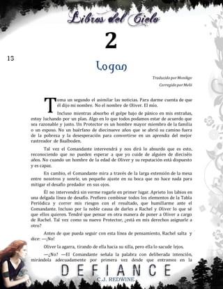 2
13

Logan
Traducido por Monikgv
Corregido por Melii

T

oma un segundo el asimilar las noticias. Para darme cuenta de que
él dijo mi nombre. No el nombre de Oliver. El mío.

Incluso mientras absorbo el golpe bajo de pánico en mis entrañas,
estoy luchando por un plan. Algo en lo que todos podamos estar de acuerdo que
sea razonable y justo. Un Protector es un hombre mayor miembro de la familia
o un esposo. No un huérfano de diecinueve años que se abrió su camino fuera
de la pobreza y la desesperación para convertirse en un aprendiz del mejor
rastreador de Baalboden.
Tal vez el Comandante intervendrá y nos dirá lo absurdo que es esto,
reconociendo que no pueden esperar a que yo cuide de alguien de dieciséis
años. No cuando un hombre de la edad de Oliver y su reputación está dispuesto
y es capaz.
En cambio, el Comandante mira a través de la larga extensión de la mesa
entre nosotros y sonríe, un pequeño ajuste en su boca que no hace nada para
mitigar el desafío predador en sus ojos.
Él no intervendrá sin verme rogarle en primer lugar. Aprieto los labios en
una delgada línea de desafío. Prefiero combinar todos los elementos de la Tabla
Periódica y correr mis riesgos con el resultado, que humillarme ante el
Comandante. Incluso por la noble causa de darles a Rachel y Oliver lo que sé
que ellos quieren. Tendré que pensar en otra manera de poner a Oliver a cargo
de Rachel. Tal vez como su nuevo Protector, ¿está en mis derechos asignarle a
otro?
Antes de que pueda seguir con esta línea de pensamiento, Rachel salta y
dice: —¡No!
Oliver la agarra, tirando de ella hacia su silla, pero ella lo sacude lejos.
—¿No? —El Comandante señala la palabra con deliberada intención,
mirándola adecuadamente por primera vez desde que entramos en la

C.J. REDWINE

 
