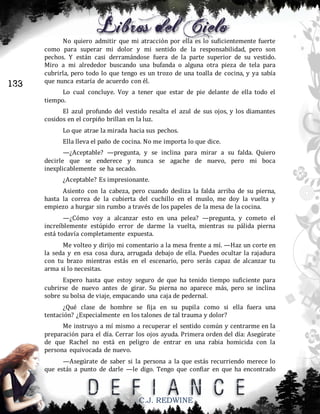 133

No quiero admitir que mi atracción por ella es lo suficientemente fuerte
como para superar mi dolor y mi sentido de la responsabilidad, pero son
pechos. Y están casi derramándose fuera de la parte superior de su vestido.
Miro a mi alrededor buscando una bufanda o alguna otra pieza de tela para
cubrirla, pero todo lo que tengo es un trozo de una toalla de cocina, y ya sabía
que nunca estaría de acuerdo con él.
Lo cual concluye. Voy a tener que estar de pie delante de ella todo el
tiempo.
El azul profundo del vestido resalta el azul de sus ojos, y los diamantes
cosidos en el corpiño brillan en la luz.
Lo que atrae la mirada hacia sus pechos.
Ella lleva el paño de cocina. No me importa lo que dice.
—¿Aceptable? —pregunta, y se inclina para mirar a su falda. Quiero
decirle que se enderece y nunca se agache de nuevo, pero mi boca
inexplicablemente se ha secado.
¿Aceptable? Es impresionante.
Asiento con la cabeza, pero cuando desliza la falda arriba de su pierna,
hasta la correa de la cubierta del cuchillo en el muslo, me doy la vuelta y
empiezo a hurgar sin rumbo a través de los papeles de la mesa de la cocina.
—¿Cómo voy a alcanzar esto en una pelea? —pregunta, y cometo el
increíblemente estúpido error de darme la vuelta, mientras su pálida pierna
está todavía completamente expuesta.
Me volteo y dirijo mi comentario a la mesa frente a mí. —Haz un corte en
la seda y en esa cosa dura, arrugada debajo de ella. Puedes ocultar la rajadura
con tu brazo mientras estás en el escenario, pero serás capaz de alcanzar tu
arma si lo necesitas.
Espero hasta que estoy seguro de que ha tenido tiempo suficiente para
cubrirse de nuevo antes de girar. Su pierna no aparece más, pero se inclina
sobre su bolsa de viaje, empacando una caja de pedernal.
¿Qué clase de hombre se fija en su pupila como si ella fuera una
tentación? ¿Especialmente en los talones de tal trauma y dolor?
Me instruyo a mí mismo a recuperar el sentido común y centrarme en la
preparación para el día. Cerrar los ojos ayuda. Primera orden del día: Asegúrate
de que Rachel no está en peligro de entrar en una rabia homicida con la
persona equivocada de nuevo.
—Asegúrate de saber si la persona a la que estás recurriendo merece lo
que estás a punto de darle —le digo. Tengo que confiar en que ha encontrado

C.J. REDWINE

 