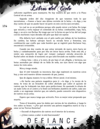 suficiente equilibrio para manejarse. No hay manera de que envíe a la Plaza
Central sin un arma.

134

Segunda orden del día: Asegúrate de que tenemos todo lo que
necesitamos. —Vamos a hacer una última revisión de la bolsa —le digo, y me
doy cuenta de que no puedo hacer mi parte en esto con los ojos cerrados.
Lo cual no es un problema porque sólo puedo mirar a mi bolsa. No tengo
que mirarla y verla repasar el contenido de su bolsa: combustible, ropa, Vara,
daga y un arco con flechas. No tengo que ver la forma en que la luz del sol juega
con los mechones rojos dorados del pelo que dejó sin sujetar.
Ella debería lucir aniñada con el pelo suelto por debajo de los hombros.
En cambio, las hebras salvajes hacen su mirada feroz y femenina, una
combinación que confío que cada hombre que se registró para Reclamar hoy,
encontrará irresistible.
Cuando me doy cuenta de que estoy mirando de nuevo, miro hacia mi
bolsa y cuidadosamente paso por ella sin mirar hacia arriba. Todo está ahí, y
siento una sensación de logro por romper cualquier extraña atracción de
Rachel sobre mí desde el momento en que salió llevando ese maldito vestido.
—Estoy lista —dice, y la miro, de pie bajo el sol, afligida, y hermosa, sus
botas asomaban por debajo de su falda de seda, sus ojos duros con algo que
nunca he visto antes.
Miro y tengo miedo.
Que él esté tomando su inocencia. Que algo explotará en nuestras caras
hoy, y este será nuestro último momento de paz, juntos.
Que de alguna manera le voy a fallar. Oliver. Jared. A mí mismo.
—He hecho una pulsera magnética para ti —le digo, y la recojo de la
mesa. Se trata de un brazalete de cobre abollado que cubre el aparato de
rastreo que he trabajado tan duro para perfeccionar. He quemado la silueta de
un nudo Celta en el centro y lo llené con brillantes alambres de zafiro, cada uno
unido a un engranaje interior que, sin saberlo, puede convertir este dispositivo
de rastreo en un arma.
Espero que nunca tenga que activarlo. Pero es mejor estar preparado que
muerto.
Toma el brazalete, pasa los dedos por encima de los alambres, y luego lo
tira sobre su brazo. —¿Por qué necesito una pulsera magnética nueva si voy a
estar en las Tierras Desiertas?
—Escondí el dispositivo de rastreo en el interior de la misma.
—¿Cómo vamos a saber si está funcionando?

C.J. REDWINE

 