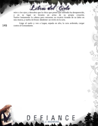 mire a los ojos y descubra que la chica que pensó que entendía ha desaparecido,
y en su lugar se levanta un arma de su propia creación.
Vuelve lentamente la cabeza para mirarme, su cicatriz tirando de su labio en
una mueca, y suelta mi brazo dándome un revés en la cara.

146

Caigo al suelo y veo a Logan, espada en alto, la cara ardiendo, cargar
contra el Comandante.

C.J. REDWINE

 
