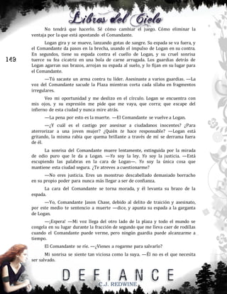 No tendrá que hacerlo. Sé cómo cambiar el juego. Cómo eliminar la
ventaja por la que está apostando el Comandante.

149

Logan gira y se mueve, lanzando gotas de sangre. Su espada se va fuera, y
el Comandante da pasos en la brecha, usando el impulso de Logan en su contra.
En segundos, tiene su espada contra el cuello de Logan, y su cruel sonrisa
tuerce su fea cicatriz en una bola de carne arrugada. Los guardias detrás de
Logan agarran sus brazos, arrojan su espada al suelo, y lo fijan en su lugar para
el Comandante.
—Tú sacaste un arma contra tu líder. Asesinaste a varios guardias. —La
voz del Comandante sacude la Plaza mientras corta cada sílaba en fragmentos
irregulares.
Veo mi oportunidad y me deslizo en el círculo. Logan se encuentra con
mis ojos, y su expresión me pide que me vaya, que corra; que escape del
infierno de esta ciudad y nunca mire atrás.
—La pena por esto es la muerte. —El Comandante se vuelve a Logan.
—¿Y cuál es el castigo por asesinar a ciudadanos inocentes? ¿Para
aterrorizar a una joven mujer? ¿Quién te hace responsable? —Logan está
gritando, la misma rabia que quema brillante a través de mí se derrama fuera
de él.
La sonrisa del Comandante muere lentamente, extinguida por la mirada
de odio puro que le da a Logan. —Yo soy la ley. Yo soy la justicia. —Está
escupiendo las palabras en la cara de Logan—. Yo soy la única cosa que
mantiene esta ciudad segura. ¿Te atreves a cuestionarme?
—No eres justicia. Eres un monstruo descabellado demasiado borracho
en su propio poder para nunca más llegar a ser de confianza.
La cara del Comandante se torna morada, y él levanta su brazo de la
espada.
—Yo, Comandante Jason Chase, debido al delito de traición y asesinato,
por este medio te sentencio a muerte —dice, y apunta su espada a la garganta
de Logan.
—¡Espera! —Mi voz llega del otro lado de la plaza y todo el mundo se
congela en su lugar durante la fracción de segundo que me lleva caer de rodillas
cuando el Comandante puede verme, pero ningún guardia puede alcanzarme a
tiempo.
El Comandante se ríe. —¿Vienes a rogarme para salvarlo?
Mi sonrisa se siente tan viciosa como la suya. —Él no es el que necesita
ser salvado.

C.J. REDWINE

 
