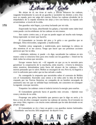 Me alejan de él, me tiran al suelo, y atacan. Balanceo las cadenas,
rasgando brutalmente la cara de un guardia y sacándole los dientes a otro. Uno
saca su espada, pero me salgo del camino. Enlazo las cadenas alrededor de la
empuñadura de la espada mientras me alejo y tiro con fuerza. La espada sale
arrastrándose a través de la celda.

156

Dos guardias más llegan, y yo estoy luchando por mi vida.
Esquivando las hojas, absorbiendo los golpes, y haciendo tanto daño letal
como puedo con los eslabones de las cadenas en mis manos.
Son cuatro contra uno, y sé que no puedo seguir así mucho más tiempo.
Estoy esperando no tener que hacerlo.
El Comandante se levanta del piso y le grita a sus guardias que se
detengan. Ellos retroceden, sangrando y maldiciendo.
También estoy sangrando y maldiciendo, pero mantengo la cabeza en
alto mientras él se me acerca. Tengo que hacer que sus próximas acciones
parezcan que fue su idea.
—Adelante, máteme, si puede —le digo, sacudiendo las cadenas en mis
manos como si estuviera listo para otra ronda con los guardias—. Usted me ha
dado todas las armas que necesito.
Escupe veneno hacia mí. —Al segundo en que ya no te necesite para
garantizar la cooperación de la muchacha, estás muerto. —Cierra la distancia
entre nosotros, deteniéndose justo fuera del alcance de las cadenas—. Ella
morirá pensando que te salvó. Melkin se encargará de eso. Pero tú, tú llegarás a
vivir lo suficiente para saber que no has salvado a nadie.
He conseguido la respuesta que necesitaba sobre el convenio de Melkin
con el Comandante. Haciendo caso omiso a mi rabia ante la idea de Rachel
viajando por las Tierras Desiertas en compañía de un hombre encargado de
asesinarla una vez que su utilidad haya terminado, me concentro en conseguir
la segunda cosa que necesito.
Traqueteo las cadenas como si todavía tuviera la energía para usarlas.
El Comandante gesticula hacia el guardia más cercano. —Quítale esas
cosas y sácalas de su celda.
Propongo una pelea, haciéndolo que parezca que lo digo en serio, y le
lleva a tres de ellos conseguir sacarme las cadenas de encima. En el instante en
que estoy libre, regreso a un rincón como sabiendo que he sido derrotado en mi
propio juego.
El Comandante se ríe y hace un gesto a sus guardias menos lastimados.
—Enséñenle una lección. Sólo asegúrense de dejarlo vivo.

C.J. REDWINE

 