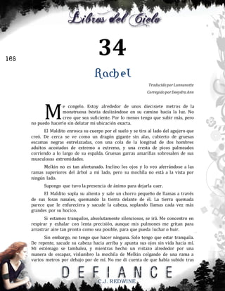 34

166

Rachel
Traducido por Lunnanotte
Corregido por Deeydra Ann

M

e congelo. Estoy alrededor de unos diecisiete metros de la
monstruosa bestia deslizándose en su camino hacia la luz. No
creo que sea suficiente. Por lo menos tengo que subir más, pero
no puedo hacerlo sin delatar mi ubicación exacta.
El Maldito enrosca su cuerpo por el suelo y se tira al lado del agujero que
creó. De cerca se ve como un dragón gigante sin alas, cubierto de gruesas
escamas negras entrelazadas, con una cola de la longitud de dos hombres
adultos acostados de extremo a extremo, y una cresta de picos palmeados
corriendo a lo largo de su espalda. Gruesas garras amarillas sobresalen de sus
musculosas extremidades.
Melkin no es tan afortunado. Inclino los ojos y lo veo aferrándose a las
ramas superiores del árbol a mi lado, pero su mochila no está a la vista por
ningún lado.
Supongo que tuvo la presencia de ánimo para dejarla caer.
El Maldito sopla su aliento y sale un chorro pequeño de llamas a través
de sus fosas nasales, quemando la tierra delante de él. La tierra quemada
parece que le enfureciera y sacude la cabeza, soplando llamas cada vez más
grandes por su hocico.
Si estamos tranquilos, absolutamente silenciosos, se irá. Me concentro en
respirar y exhalar con lenta precisión, aunque mis pulmones me gritan para
arrastrar aire tan pronto como sea posible, para que pueda luchar o huir.
Sin embargo, no tengo que hacer ninguna. Solo tengo que estar tranquila.
De repente, sacude su cabeza hacia arriba y apunta sus ojos sin vida hacia mí.
Mi estómago se tambalea, y mientras hecho un vistazo alrededor por una
manera de escapar, vislumbro la mochila de Melkin colgando de una rama a
varios metros por debajo por de mí. No me di cuenta de que había subido tras

C.J. REDWINE

 