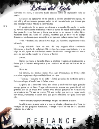 cubrirme los oídos, y lanzarme hacia adelante sobre el implacable suelo de
piedra.

171

Los pasos se apresuran en mi camino e intento alcanzar mi espada. No
está ahí, y el movimiento provoca dolor en mi costado hasta que boqueo por
aire en respiraciones rápidas y superficiales.
El propietario de los pasos me alcanza y se agacha. No puedo ver quién
es, pero el suave aroma de lavanda se filtra a través del hedor de mi celda, y me
dan ganas de cerrar los ojos y fingir que estoy en un campo. A salvo. Libre.
Acostado sobre una cama de lavanda, mientras que el dolor en mi cuerpo
desaparece en la nada, pero recuerdo, y los que amo todavía están vivos y bien.
—Oh. —Exclama una chica en voz baja. Una mano fría se presiona contra
mi frente.
Estoy soñando. Debe ser eso. No hay ninguna chica caminando
libremente a través del calabozo. Mi cerebro ha creado una fantasía, y si no
salgo de ella, quien está realmente dentro de mi celda conmigo me va a matar
antes de que pueda cumplir mi promesa a Rachel.
Rachel.
Rachel no huele a lavanda. Huele a cítricos y jazmín de medianoche, y
deseo que la lavanda desaparezca y se convierta en el olor de Rachel en su
lugar.
No es así.
En cambio, las mismas manos frías que presionaban mi frente están
ocupadas empujando algo en el bolsillo de mi capa.
—Comida —susurra en mi oído—. Estoy poniendo la medicina para la
fiebre en el agua. Cuando baje la fiebre, come.
La punta de la taza está contra mis labios y un chorrito de agua que sabe
amarga gotea en mi boca. Trago reflexivamente, aunque una parte de mí está
gritando que es un truco. Una trampa. Otra táctica perversa del Comandante
para torturarme. Tal vez es veneno. Tal vez es algo que me va a raspar crudo
por dentro, duplicando el dolor hasta que quiera matarme sólo para acabar con
ello.
Vuelvo la cara y dejo que otro trago de agua se filtre en el suelo.
La chica pone su cara junto a la mía, su silueta es borrosa a través de las
rendijas de mis párpados hinchados. —Traga —dice en voz baja—. Estamos
tratando de ayudarte.

C.J. REDWINE

 