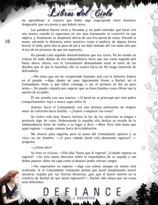mi aprendizaje si creyera que había algo inapropiado entre nosotros.
Asegurarle que era joven, y que habría otros.

18

Las palabras fueron raras y forzadas, y no pude entender qué hacer con
mis manos cuando la esperanza en sus ojos lentamente se convirtió en una
súplica, y finalmente se desplomó detrás de una fría pared de enojo. Extendí la
mano, salvando la distancia entre nosotros como si pudiera, de alguna, forma
borrar el daño, pero ella se puso de pie y me dejó sentado allí con nada más que
el eco de mi promesa de que me superaría.
Ha pasado cada segundo demostrándome que era cierto. No he tenido un
vistazo de nada debajo de esa independencia feroz que usa como segunda piel
hasta ahora. Ahora, con el Comandante demandando estar al tanto de los
detalles que sé que la humillan, ella se vuelve hacia mí. No tengo intención de
defraudarla.
—Me temo que me he comportado bastante mal con la Señorita Adams
en el pasado —digo, dando un paso ligeramente frente a Rachel, así el
Comandante tiene, o que lidiar conmigo, o ser el primero en dar un paso
atrás—. No puedo culparla por esperar que un buen hombre como Oliver sea la
opción de su padre.
Él me estudia con una sonrisa. —O Jared no se preocupó por este pobre
comportamiento tuyo, o nunca supo sobre él.
Asiento hacia el Comandante con una mínima pretensión de respeto
antes de volverme hacia Rachel. —¿Vamos a empacar tus cosas?
Su rostro está muy blanco. Incluso la luz de las antorchas se niegan a
prestarle algo de color. Enderezando la espalda, ella desliza su escudo de la
independencia feroz de vuelta a su lugar y dice: —Bien. Pero sólo hasta que
papá regrese. —Luego camina fuera de la habitación.
Me muevo para seguirla, pero la mano del Comandante aparece y se
clava en mi hombro. —¿Y para cuándo Jared está planeando regresar? —
pregunta.
—¿Cómo dice?
Su tono es vicioso. —Ella dijo “hasta que él regrese”. ¿Cuándo esperas su
regreso? —Su otra mano descansa sobre la empuñadura de su espada, y sus
dedos punzan sobre mi capa como si deseara poder extraer sangre.
—No esperamos su regreso —digo con calma, aunque mi mente está
acelerada. Si el Comandante realmente piensa que Jared simplemente murió
mientras viajaba por las Tierras Desiertas, ¿por qué el fuerte interés en la
creencia de Rachel de que Jared regresará?—. Rachel sólo desea que las cosas
sean diferentes.

C.J. REDWINE

 