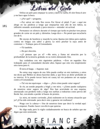 Utiliza un palo para empujar la carne y darle la vuelta. El olor llena el aire
y me hace agua la boca.
—¿Por qué? —pregunta.

181

—Por salvar mi vida. Dos veces. Por llevar el jabalí. Y por —aquí me
ahogo en las palabras y tengo que empujarlas más allá de mis labios, su
inflexión sonando acartonada y poco sincera— entender mi actitud.
Permanece en silencio durante el tiempo que tarda en pinchar tres piezas
grandes de carne en un palo y dármelas. Luego dice—: No pensé que escucharía
eso de ti.
Me encojo de hombros y muerdo la carne. Quema mis labios pero explota
contra mi lengua con sabor a gloria. Lo miro pinchar la suya antes de
contestar—: Trabajas para el Comandante.
—Tú también.
—No por elección.
—¿Y piensas que yo sí? —Me mira, y llama mi atención por la
profundidad de la miseria grabada en su rostro demasiado fino.
Soy cuidadosa con mis siguientes palabras. —Eres un seguidor. Has
trabajado para el comandante durante años. Supuse que esto era simplemente
otra tarea para ti.
Él mira el fuego. —Supones mal.
No estoy muy segura de eso. Sólo puedo confiar en mis instintos, y estos
me dicen que Melkin no desea hacerme daño, y que lleva un dolor profundo en
su interior. Si lo puedo torcer hacia mi causa, tal vez podamos ser un equipo
contra el Comandante.
—Tal vez me equivoque —digo—. ¿Pero cómo puedo estar segura?
Se ríe, un sonido pequeño y frágil, y me mira. —¿Cómo puede cualquiera
de nosotros estar seguro de algo? Nos han acorralado en una esquina,
amenazado con perderlo todo y luego nos sueltan a rodearnos como perros del
Borde Sur, con miedo a perder el hueso de premio.
Lo miro, mi mente corriendo. ¿Está realmente en la misma situación que
yo? ¿O ha sido entrenado para decir esto y ganarse mi confianza?
Niega con la cabeza—: Uno de nosotros tiene que decir la verdad aquí.
Voy a empezar. Puedes hacer con ella lo que quieras.
No digo nada, pero lo vigilo cuidadosamente en busca de señales que me
digan que está mintiendo.

C.J. REDWINE

 