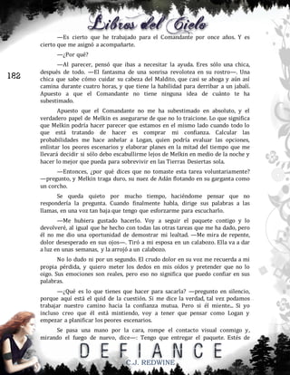 —Es cierto que he trabajado para el Comandante por once años. Y es
cierto que me asignó a acompañarte.
—¿Por qué?

182

—Al parecer, pensó que ibas a necesitar la ayuda. Eres sólo una chica,
después de todo. —El fantasma de una sonrisa revolotea en su rostro—. Una
chica que sabe cómo cuidar su cabeza del Maldito, que casi se ahoga y aún así
camina durante cuatro horas, y que tiene la habilidad para derribar a un jabalí.
Apuesto a que el Comandante no tiene ninguna idea de cuánto te ha
subestimado.
Apuesto que el Comandante no me ha subestimado en absoluto, y el
verdadero papel de Melkin es asegurarse de que no lo traicione. Lo que significa
que Melkin podría hacer parecer que estamos en el mismo lado cuando todo lo
que está tratando de hacer es comprar mi confianza. Calcular las
probabilidades me hace anhelar a Logan, quien podría evaluar las opciones,
enlistar los peores escenarios y elaborar planes en la mitad del tiempo que me
llevará decidir si sólo debo escabullirme lejos de Melkin en medio de la noche y
hacer lo mejor que pueda para sobrevivir en las Tierras Desiertas sola.
—Entonces, ¿por qué dices que no tomaste esta tarea voluntariamente?
—pregunto, y Melkin traga duro, su nuez de Adán flotando en su garganta como
un corcho.
Se queda quieto por mucho tiempo, haciéndome pensar que no
respondería la pregunta. Cuando finalmente habla, dirige sus palabras a las
llamas, en una voz tan baja que tengo que esforzarme para escucharlo.
—Me hubiera gustado hacerlo. Voy a seguir el paquete contigo y lo
devolveré, al igual que he hecho con todas las otras tareas que me ha dado, pero
él no me dio una oportunidad de demostrar mi lealtad. —Me mira de repente,
dolor desesperado en sus ojos—. Tiró a mi esposa en un calabozo. Ella va a dar
a luz en unas semanas, y la arrojó a un calabozo.
No lo dudo ni por un segundo. El crudo dolor en su voz me recuerda a mi
propia pérdida, y quiero meter los dedos en mis oídos y pretender que no lo
oigo. Sus emociones son reales, pero eso no significa que puedo confiar en sus
palabras.
—¿Qué es lo que tienes que hacer para sacarla? —pregunto en silencio,
porque aquí está el quid de la cuestión. Si me dice la verdad, tal vez podamos
trabajar nuestro camino hacia la confianza mutua. Pero si él miente... Si yo
incluso creo que él está mintiendo, voy a tener que pensar como Logan y
empezar a planificar los peores escenarios.
Se pasa una mano por la cara, rompe el contacto visual conmigo y,
mirando el fuego de nuevo, dice—: Tengo que entregar el paquete. Estés de

C.J. REDWINE

 