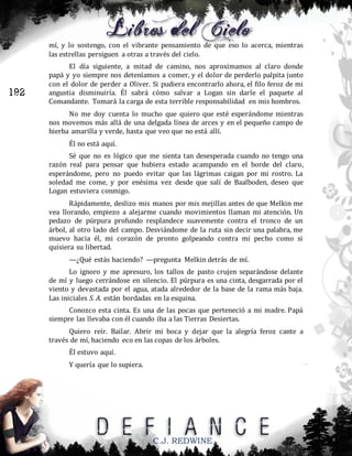 mí, y lo sostengo, con el vibrante pensamiento de que eso lo acerca, mientras
las estrellas persiguen a otras a través del cielo.

192

El día siguiente, a mitad de camino, nos aproximamos al claro donde
papá y yo siempre nos deteníamos a comer, y el dolor de perderlo palpita junto
con el dolor de perder a Oliver. Si pudiera encontrarlo ahora, el filo feroz de mi
angustia disminuiría. Él sabrá cómo salvar a Logan sin darle el paquete al
Comandante. Tomará la carga de esta terrible responsabilidad en mis hombros.
No me doy cuenta lo mucho que quiero que esté esperándome mientras
nos movemos más allá de una delgada línea de arces y en el pequeño campo de
hierba amarilla y verde, hasta que veo que no está allí.
Él no está aquí.
Sé que no es lógico que me sienta tan desesperada cuando no tengo una
razón real para pensar que hubiera estado acampando en el borde del claro,
esperándome, pero no puedo evitar que las lágrimas caigan por mi rostro. La
soledad me come, y por enésima vez desde que salí de Baalboden, deseo que
Logan estuviera conmigo.
Rápidamente, deslizo mis manos por mis mejillas antes de que Melkin me
vea llorando, empiezo a alejarme cuando movimientos llaman mi atención. Un
pedazo de púrpura profundo resplandece suavemente contra el tronco de un
árbol, al otro lado del campo. Desviándome de la ruta sin decir una palabra, me
muevo hacia él, mi corazón de pronto golpeando contra mi pecho como si
quisiera su libertad.
—¿Qué estás haciendo? —pregunta Melkin detrás de mí.
Lo ignoro y me apresuro, los tallos de pasto crujen separándose delante
de mí y luego cerrándose en silencio. El púrpura es una cinta, desgarrada por el
viento y devastada por el agua, atada alrededor de la base de la rama más baja.
Las iniciales S. A. están bordadas en la esquina.
Conozco esta cinta. Es una de las pocas que perteneció a mi madre. Papá
siempre las llevaba con él cuando iba a las Tierras Desiertas.
Quiero reír. Bailar. Abrir mi boca y dejar que la alegría feroz cante a
través de mí, haciendo eco en las copas de los árboles.
Él estuvo aquí.
Y quería que lo supiera.

C.J. REDWINE

 