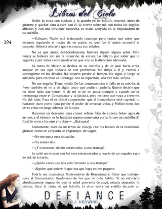 Doblo la cinta con cuidado y la guardo en un bolsillo interior, antes de
girarme y quedar cara a cara con él. Se cierne sobre mí, con todos los ángulos
afilados y con una hirviente sospecha, su mano apoyada en la empuñadura de
su cuchillo.

194

—Cálmate. Nadie está trabajando conmigo, pero tenías que saber que
estamos siguiendo el rastro de mi padre, ya que fue él quien escondió el
paquete. Debería aliviarte que reconozca sus señales.
No es que antes, deliberadamente, hubiera dejado alguna señal. Pero
nunca se hubiera ido sin la intención de volver. Lo felicito por saber que lo
seguiría y por saber cómo mostrarme que voy en la dirección adecuada.
La mano de Melkin se desliza de su cuchillo y da un paso hacia atrás,
aunque en sus ojos todavía se ven problemas. Me dirijo a él y vuelvo a
sumergirme en los árboles. No soporto perder el tiempo. Me sigue, y luego se
adelanta para retomar el liderazgo, con su expresión, una vez más, serena.
No me engaña. Tiene miedo. De las consecuencias si falla en su misión, sí.
Pero también de mí y de algún truco que pudiera tenderle. Quiero decirle que
no tiene nada que temer ni de mí ni de mi papá, siempre y cuando no se
interponga entre el Comandante y la justicia, pero no creo que vaya a creerme.
No del todo. Para él es difícil comprender que el Comandante esté cayendo lo
bastante duro como para perder el poder de arruinar vidas, y Melkin tiene dos
otras vidas en juego además de la suya.
Hacemos un descanso para comer sobras frías de conejo, beber agua de
arroyo, y el silencio es lo bastante espeso como para cortarlo con un cuchillo. Al
final, lo miro a los ojos y le digo—: ¿Qué pasa?
Lentamente, mastica un trozo de conejo, con los huesos de la mandíbula
girando como un conjunto de engranajes de Logan.
—No me gusta esta situación.
—Ya somos dos.
—¿Y si estamos siendo arrastrados a una trampa?
Le eché un vistazo con los ojos entrecerrados a través de un cegador rayo
de sol, de la tarde.
—¿Quién crees que nos está llevando a una trampa?
—Alguien que quiere lo que sea que haya en ese paquete.
Podría ser cualquiera. Rastreadores de Rowansmark. Otros que trabajen
para el Comandante. Bandoleros de los que he oído hablar. Si no estuviera
absolutamente segura de que la señal provenía de papá, estaría pensando lo
mismo. Saco la cinta de mi bolsillo, la aliso sobre mi rodilla durante un

C.J. REDWINE

 