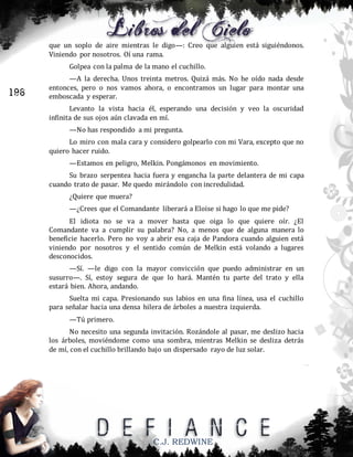 que un soplo de aire mientras le digo—: Creo que alguien está siguiéndonos.
Viniendo por nosotros. Oí una rama.
Golpea con la palma de la mano el cuchillo.

196

—A la derecha. Unos treinta metros. Quizá más. No he oído nada desde
entonces, pero o nos vamos ahora, o encontramos un lugar para montar una
emboscada y esperar.
Levanto la vista hacia él, esperando una decisión y veo la oscuridad
infinita de sus ojos aún clavada en mí.
—No has respondido a mi pregunta.
Lo miro con mala cara y considero golpearlo con mi Vara, excepto que no
quiero hacer ruido.
—Estamos en peligro, Melkin. Pongámonos en movimiento.
Su brazo serpentea hacia fuera y engancha la parte delantera de mi capa
cuando trato de pasar. Me quedo mirándolo con incredulidad.
¿Quiere que muera?
—¿Crees que el Comandante liberará a Eloise si hago lo que me pide?
El idiota no se va a mover hasta que oiga lo que quiere oír. ¿El
Comandante va a cumplir su palabra? No, a menos que de alguna manera lo
beneficie hacerlo. Pero no voy a abrir esa caja de Pandora cuando alguien está
viniendo por nosotros y el sentido común de Melkin está volando a lugares
desconocidos.
—Sí. —le digo con la mayor convicción que puedo administrar en un
susurro—. Sí, estoy segura de que lo hará. Mantén tu parte del trato y ella
estará bien. Ahora, andando.
Suelta mi capa. Presionando sus labios en una fina línea, usa el cuchillo
para señalar hacia una densa hilera de árboles a nuestra izquierda.
—Tú primero.
No necesito una segunda invitación. Rozándole al pasar, me deslizo hacia
los árboles, moviéndome como una sombra, mientras Melkin se desliza detrás
de mí, con el cuchillo brillando bajo un dispersado rayo de luz solar.

C.J. REDWINE

 