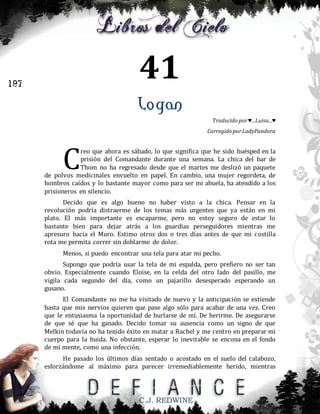 41

197

Logan
Traducido por ♥...Luisa...♥
Corregido por LadyPandora

C

reo que ahora es sábado, lo que significa que he sido huésped en la
prisión del Comandante durante una semana. La chica del bar de
Thom no ha regresado desde que el martes me deslizó un paquete
de polvos medicinales envuelto en papel. En cambio, una mujer regordeta, de
hombros caídos y lo bastante mayor como para ser mi abuela, ha atendido a los
prisioneros en silencio.
Decido que es algo bueno no haber visto a la chica. Pensar en la
revolución podría distraerme de los temas más urgentes que ya están en mi
plato. El más importante es escaparme, pero no estoy seguro de estar lo
bastante bien para dejar atrás a los guardias perseguidores mientras me
apresuro hacia el Muro. Estimo otros dos o tres días antes de que mi costilla
rota me permita correr sin doblarme de dolor.
Menos, si puedo encontrar una tela para atar mi pecho.
Supongo que podría usar la tela de mi espalda, pero prefiero no ser tan
obvio. Especialmente cuando Eloise, en la celda del otro lado del pasillo, me
vigila cada segundo del día, como un pajarillo desesperado esperando un
gusano.
El Comandante no me ha visitado de nuevo y la anticipación se extiende
hasta que mis nervios quieren que pase algo sólo para acabar de una vez. Creo
que le entusiasma la oportunidad de burlarse de mí. De herirme. De asegurarse
de que sé que ha ganado. Decido tomar su ausencia como un signo de que
Melkin todavía no ha tenido éxito en matar a Rachel y me centro en preparar mi
cuerpo para la huida. No obstante, esperar lo inevitable se encona en el fondo
de mi mente, como una infección.
He pasado los últimos días sentado o acostado en el suelo del calabozo,
esforzándome al máximo para parecer irremediablemente herido, mientras

C.J. REDWINE

 