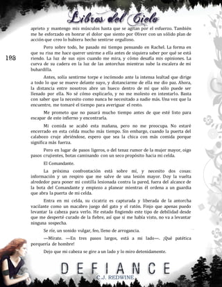 aprieto y mantengo mis músculos hasta que se agitan por el esfuerzo. También
me he esforzado en honrar el dolor que siento por Oliver con un sólido plan de
acción que creo lo hubiera hecho sentirse orgulloso.

198

Pero sobre todo, he pasado mi tiempo pensando en Rachel. La forma en
que su risa me hace querer unirme a ella antes de siquiera saber por qué se está
riendo. La luz de sus ojos cuando me mira, y cómo desafía mis opiniones. La
curva de su cadera en la luz de las antorchas mientras sube la escalera de mi
buhardilla.
Antes, solía sentirme torpe e incómodo ante la intensa lealtad que dirige
a todo lo que se mueve delante suyo, y distanciarme de ella me dio paz. Ahora,
la distancia entre nosotros abre un hueco dentro de mí que sólo puede ser
llenado por ella. No sé cómo explicarlo, y no me molesto en intentarlo. Basta
con saber que la necesito como nunca he necesitado a nadie más. Una vez que la
encuentre, me tomaré el tiempo para averiguar el resto.
Me prometo que no pasará mucho tiempo antes de que esté listo para
escapar de este infierno y encontrarla.
Mi comida se acabó esta mañana, pero no me preocupa. No estaré
encerrado en esta celda mucho más tiempo. Sin embargo, cuando la puerta del
calabozo cruje abriéndose, espero que sea la chica con más comida porque
significa más fuerza.
Pero en lugar de pasos ligeros, o del tenaz rumor de la mujer mayor, oigo
pasos crujientes, botas caminando con un seco propósito hacia mi celda.
El Comandante.
La próxima confrontación está sobre mí, y necesito dos cosas:
información y un respiro que me salve de una lesión mayor. Doy la vuelta
alrededor para poner mi costilla lesionada contra la pared, fuera del alcance de
la bota del Comandante y empiezo a planear mientras él ordena a un guardia
que abra la puerta de mi celda.
Entra en mi celda, su cicatriz es capturada y liberada de la antorcha
vacilante como un macabro juego del gato y el ratón. Finjo que apenas puedo
levantar la cabeza para verlo. He estado fingiendo este tipo de debilidad desde
que me desperté curado de la fiebre, así que si me había visto, no va a levantar
ninguna sospecha.
Se ríe, un sonido vulgar, feo, lleno de arrogancia.
—Mírate. —En tres pasos largos, está a mi lado—. ¡Qué patética
porquería de hombre!
Dejo que mi cabeza se gire a un lado y lo miro detenidamente.

C.J. REDWINE

 